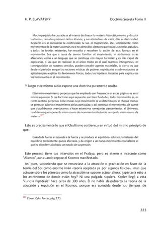 H. P. BLAVATSKY Doctrina Secreta Tomo II
223
Mucho perjuicio ha causado ya el intento de disecar la materia hipotéticamente, y discutir
las formas, tamaños y número de los átomos, y sus atmósferas de calor, éter o electricidad.
Respecto a si el considerar la electricidad, la luz, el magnetismo, etc., simplemente como
movimientos de la materia común, es o no admisible, cierto es que todas las teorías pasadas,
y todas las teorías existentes, han resuelto y resuelven la acción de esas fuerzas en el
movimiento. Sea que a causa de sernos familiar el movimiento, le atribuimos otras
afecciones, como a un lenguaje que se construye con mayor facilidad y es más capaz de
explicarlas, o sea que en realidad es el único modo en el cual nuestras inteligencias, en
contraposición de nuestros sentidos, pueden concebir agentes materiales, lo cierto es que
desde el período en que las nociones místicas de poderes espirituales o sobrenaturales se
aplicaban para explicar los fenómenos físicos, todas las hipótesis forjadas para explicarlos
los han resuelto en el movimiento.
Y luego este mismo sabio expone una doctrina puramente oculta.
El término movimiento perpetuo que he empleado con frecuencia en estas páginas es en sí
mismo equívoco. Si las doctrinas aquí expuestas son bien fundadas, todo movimiento es, en
cierto sentido, perpetuo. En las masas cuyo movimiento se ve detenido por el choque mutuo,
se genera el calor o el movimiento de las partículas; y así continúa el movimiento, de suerte
que si pudiéramos aventurarnos a hacer extensivos semejantes pensamientos al Universo,
tendríamos que suponer la misma suma de movimiento afectando siempre la misma suma de
materia
377
.
Esto es precisamente lo que el Ocultismo sostiene, y en virtud del mismo principio de
que:
Cuando la fuerza es opuesta a la fuerza y se produce el equilibrio estático, la balanza del
equilibrio preexistente queda afectada, y da origen a un nuevo movimiento equivalente al
que ha sido desviado hacia un estado de suspensión.
Este proceso tiene sus intervalos en el Pralaya, pero es eterno e incesante como
“Aliento”, aun cuando repose el Kosmos manifestado.
Así pues, suponiendo que se renunciase a la atracción o gravitación en favor de la
teoría del Sol como enorme imán –teoría aceptada ya por algunos físicos–, imán que
actuase sobre los planetas como la atracción se supone actuar ahora, ¿apartaría esto a
los astrónomos de donde están hoy? Ni una pulgada siquiera. Kepler llegó a esta
“curiosa hipótesis” hace cerca dé 300 años. Él no había descubierto la teoría de la
atracción y repulsión en el Kosmos, porque era conocida desde los tiempos de
377
Correl. Pyhs. Forces, pág. 173.
 