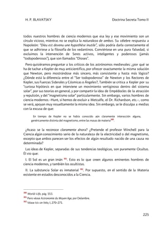 H. P. BLAVATSKY Doctrina Secreta Tomo II
225
todos nuestros hombres de ciencia modernos que esa ley y ese movimiento son un
círculo vicioso, mientras no se explica la naturaleza de ambos. Su célebre respuesta a
Napoleón: “Díeu est devenu une hypothèse inutile”, sólo podría darla correctamente el
que se adhiriese a la filosofía de los vedantinos. Conviértese en una pura falsedad, si
excluimos la intervención de Seres activos, inteligentes y poderosos (jamás
“todopoderosos”), que son llamados “Dioses”.
Pero quisiéramos preguntar a los críticos de los astrónomos medievales: ¿por qué se
ha de tachar a Kepler de muy anticientífico, por ofrecer exactamente la misma solución
que Newton, pero mostrándose más sincero, más consistente y hasta más lógico?
¿Dónde está la diferencia entre el “Ser todopoderoso” de Newton y los Rectores de
Kepler, sus Fuerzas Siderales y Cósmicas o Ángeles?, También se critica a Kepler por su
“curiosa hipótesis en que interviene un movimiento vertiginoso dentro del sistema
solar”, por sus teorías en general, y por compartir la idea de Empédocles de la atracción
y repulsión, y del “magnetismo solar” particularmente. Sin embargo, varios hombres de
ciencia modernos –Hunt, si hemos de excluir a Metcalfe, el Dr. Richardson, etc.–, como
se verá, apoyan muy resueltamente la misma idea. Sin embargo, se le disculpa a medias
con la excusa de que:
En tiempo de Kepler no se había conocido aún claramente interacción alguna,
genéricamente distinta del magnetismo, entre las masas de materia
380
.
¿Acaso se la reconoce claramente ahora? ¿Pretende el profesor Winchell para la
Ciencia algún conocimiento serio de la naturaleza de la electricidad o del magnetismo,
excepto que ambos parecen ser los efectos de algún resultado nacido de una causa no
determinada?
Las ideas de Kepler, separadas de sus tendencias teológicas, son puramente Ocultas.
Él vio que:
I. El Sol es un gran imán 381
. Esto es lo que creen algunos eminentes hombres de
ciencia modernos, y también los ocultistas.
II. La substancia Solar es inmaterial 382
. Por supuesto, en el sentido de la Materia
existente en estados desconocidos a la Ciencia.
380
World–Life, pág. 553.
381
Pero véase Astronomie du Moyen Age, por Delambre.
382
Véase Isis sin Velo, I, 270–271.
 