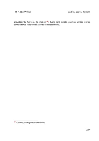 H. P. BLAVATSKY Doctrina Secreta Tomo II
227
gravedad: “La fuerza de la rotación”384
. Bueno será, quizás, examinar ambas teorías
como estando relacionadas directa o indirectamente.
384
Godefroy, Cosmogonie de la Revelation.
 