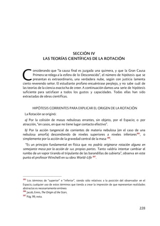 228
SECCIÓN IV
LAS TEORÍAS CIENTÍFICAS DE LA ROTACIÓN
onsiderando que “la causa final es juzgada una quimera, y que la Gran Causa
Primera se relega a la esfera de lo Desconocido”, el número de hipótesis que se
presentan es extraordinario, una verdadera nube, según con justicia lamenta
cierto reverendo señor. El estudiante profano encuéntrase perplejo, y no sabe cuál de
las teorías de la ciencia exacta ha de creer. A continuación damos una serie de hipótesis
suficiente para satisfacer a todos los gustos y capacidades. Todas ellas han sido
extractadas de obras científicas.
HIPÓTESIS CORRIENTES PARA EXPLICAR EL ORIGEN DE LA ROTACIÓN
La Rotación se originó:
a) Por la colisión de masas nebulosas errantes, sin objeto, por el Espacio; o por
atracción, “en casos, en que no tiene lugar contacto efectivo”.
b) Por la acción tangencial de corrientes de materia nebulosa (en el caso de una
nebulosa amorfa) descendiendo de niveles superiores a niveles inferiores385
, o
simplemente por la acción de la gravedad central de la masa 386
.
“Es un principio fundamental en física que no podría originarse rotación alguna en
semejante masa por la acción de sus propias partes. Tanto valdría intentar cambiar el
rumbo de un vapor tirando el tripulante de las barandillas de cubierta”, observa en este
punto el profesor Winchell en su obra World–Life 387
.
385
Los términos de “superior” e “inferior”, siendo sólo relativos a la posición del observador en el
Espacio, cualquier uso de estos términos que tienda a crear la impresión de que representan realidades
abstractas es necesariamente erróneo.
386
Jacob, Ennis, The Origin of the Stars.
387
Pág. 99, nota.
C
 