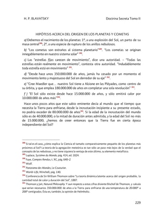 H. P. BLAVATSKY Doctrina Secreta Tomo II
229
HIPÓTESIS ACERCA DEL ORIGEN DE LOS PLANETAS Y COMETAS
a) Debemos el nacimiento de los planetas: 1º, a una explosión del Sol, un parto de su
masa central388
; 2º, a una especie de ruptura de los anillos nebulosos.
b) “Los cometas son extraños al sistema planetario”389
. “Los cometas se originan
innegablemente en nuestro sistema solar” 390
.
c) Las “estrellas fijas carecen de movimiento”, dice una autoridad. – “Todas las
estrellas están realmente en movimiento”, contesta otra autoridad. “Indudablemente
toda estrella está en movimiento” 391
.
d) “Desde hace unos 350.000.000 de años, jamás ha cesado por un momento el
movimiento lento y majestuoso del Sol en derredor de su eje” 392
.
e) “Cree Maedler que… nuestro Sol tiene a Alcione en las Pléyades, como centro de
su órbita, y que emplea 180.000.000 de años en completar una sola revolución” 393
.
f ) “El Sol sólo existe desde hace 15.000.000 de años, y sólo emitirá calor por
10.000.000 de años más”394
.
Hace unos pocos años que este sabio eminente decía al mundo que el tiempo que
necesita la Tierra para enfriarse, desde la incrustación incipiente a su presente estado,
no podría exceder de 80.000.000 de años395
. Si la edad de la incrustación del mundo
sólo es de 40.000.000, o la mitad de duración antes admitida, y la edad del Sol no más
de 15.000.000, ¿hemos de creer entonces que la Tierra fue en cierta época
independiente del Sol?
388
Si tal es el caso, ¿cómo explica la Ciencia el tamaño comparativamente pequeño de los planetas más
próximos al Sol? La teoría de la agregación meteórica es tan sólo un paso más lejos de la verdad que el
concepto de las nebulosas, y no tiene siquiera la ventaja de este último, su elemento metafísico.
389
Laplace, Systéme du Monde, pág. 414, ed. 1824.
390
Faye, Compies Rendus, t. XC, pág. 640–2
391
Wolf.
392
Panorama des Mondes, Le Couturier.
393
World–Life, Winchell, pág. 140.
394
Conferencia de Sir William Thomson sobre “La teoría dinámica latente acerca del origen probable, la
cantidad total de calor y duración del Sol”, 1887.
395
Thomson y Jait, Natural Philosophy. Y aun respecto a estas cifras disiente Bíschof de Thomson, y calcula
que serían necesarios 350.000.000 de años a la Tierra para enfriarse de una temperatura de 20.000º a
200º centígrados. Ésta es, también, la opinión de Helmholtz.
 