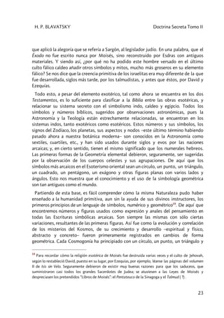H. P. BLAVATSKY Doctrina Secreta Tomo II
23
que aplicó la alegoría que se refería a Sargón, al legislador judío. En una palabra, que el
Éxodo no fue escrito nunca por Moisés, sino reconstruido por Esdras con antiguos
materiales. Y siendo así, ¿por qué no ha podido este hombre versado en el último
culto fálico caldeo añadir otros símbolos y mitos, mucho más groseros en su elemento
fálico? Se nos dice que la creencia primitiva de los israelitas era muy diferente de la que
fue desarrollada, siglos más tarde, por los talmudistas, y antes que éstos, por David y
Ezequías.
Todo esto, a pesar del elemento exotérico, tal como ahora se encuentra en los dos
Testamentos, es lo suficiente para clasificar a la Biblia entre las obras esotéricas, y
relacionar su sistema secreto con el simbolismo indo, caldeo y egipcio. Todos los
símbolos y números bíblicos, sugeridos por observaciones astronómicas, pues la
Astronomía y la Teología están estrechamente relacionadas, se encuentran en los
sistemas indos, tanto exotéricos como esotéricos. Estos números y sus símbolos, los
signos del Zodíaco, los planetas, sus aspectos y nodos –este último término habiendo
pasado ahora a nuestra botánica moderna– son conocidos en la Astronomía como
sextiles, cuartiles, etc., y han sido usados durante siglos y evos por las naciones
arcaicas; y, en cierto sentido, tienen el mismo significado que los numerales hebreos.
Las primeras formas de la Geometría elemental debieron, seguramente, ser sugeridas
por la observación de los cuerpos celestes y sus agrupaciones. De aquí que los
símbolos más arcaicos en el Esoterismo oriental sean un círculo, un punto, un triángulo,
un cuadrado, un pentágono, un exágono y otras figuras planas con varios lados y
ángulos. Esto nos muestra que el conocimiento y el uso de la simbología geométrica
son tan antiguos como el mundo.
Partiendo de esta base, es fácil comprender cómo la misma Naturaleza pudo haber
enseñado a la humanidad primitiva, aun sin la ayuda de sus divinos instructores, los
primeros principios de un lenguaje de símbolos, numérico y geométrico19
. De aquí que
encontremos números y figuras usados como expresión y anales del pensamiento en
todas las Escrituras simbólicas arcaicas. Son siempre las mismas con sólo ciertas
variaciones, resultantes de las primeras figuras. Así fue como la evolución y correlación
de los misterios del Kosmos, de su crecimiento y desarrollo –espiritual y físico,
abstracto y concreto– fueron primeramente registrados en cambios de forma
geométrica. Cada Cosmogonía ha principiado con un círculo, un punto, un triángulo y
19
Para recordar cómo la religión esotérica de Moisés fue destruida varias veces y el culto de Jehovah,
según lo restableció David, puesto en su lugar, por Ezequías, por ejemplo, léanse las páginas del volumen
II de Isis sin Velo. Seguramente debieron de existir muy buenas razones para que los saduceos, que
suministraron casi todos los grandes Sacerdotes de Judea; se atuviesen a las Leyes de Moisés y
despreciasen los pretendidos “Libros de Moisés”: el Pentateuco de la Sinagoga y el Talmud ( ?) .
 