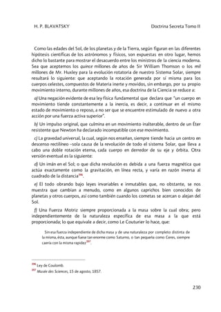 H. P. BLAVATSKY Doctrina Secreta Tomo II
230
Como las edades del Sol, de los planetas y de la Tierra, según figuran en las diferentes
hipótesis científicas de los astrónomos y físicos, son expuestas en otro lugar, hemos
dicho lo bastante para mostrar el desacuerdo entre los ministros de la ciencia moderna.
Sea que aceptemos los quince millones de años de Sir William Thomson o los mil
millones de Mr. Huxley para la evolución rotatoria de nuestro Sistema Solar, siempre
resultará lo siguiente: que aceptando la rotación generada por sí misma para los
cuerpos celestes, compuestos de Materia inerte y movidos, sin embargo, por su propio
movimiento interno, durante millones de años, esa doctrina de la Ciencia se reduce a:
a) Una negación evidente de esa ley física fundamental que declara que “un cuerpo en
movimiento tiende constantemente a la inercia, es decir, a continuar en el mismo
estado de movimiento o reposo, a no ser que se encuentre estimulado de nuevo a otra
acción por una fuerza activa superior”.
b) Un impulso original, que culmina en un movimiento inalterable, dentro de un Éter
resistente que Newton ha declarado incompatible con ese movimiento.
c) La gravedad universal, la cual, según nos enseñan, siempre tiende hacia un centro en
descenso rectilíneo –sola causa de la revolución de todo el sistema Solar, que lleva a
cabo una doble rotación eterna, cada cuerpo en derredor de su eje y órbita. Otra
versión eventual es la siguiente:
d) Un imán en el Sol; o que dicha revolución es debida a una fuerza magnética que
actúa exactamente como la gravitación, en línea recta, y varía en razón inversa al
cuadrado de la distancia396
.
e) El todo obrando bajo leyes invariables e inmutables que, no obstante, se nos
muestra que cambian a menudo, como en algunos caprichos bien conocidos de
planetas y otros cuerpos, así como también cuando los cometas se acercan o alejan del
Sol.
f) Una Fuerza Motriz siempre proporcionada a la masa sobre la cual obra; pero
independientemente de la naturaleza específica de esa masa a la que está
proporcionada; lo que equivale a decir, como Le Couturier lo hace, que:
Sin esa fuerza independiente de dicha masa y de una naturaleza por completo distinta de
la misma, ésta, aunque fuese tan enorme como Saturno, o tan pequeña como Ceres, siempre
caería con la misma rapidez
397
.
396
Ley de Coulomb.
397
Musée des Sciences, 15 de agosto, 1857.
 