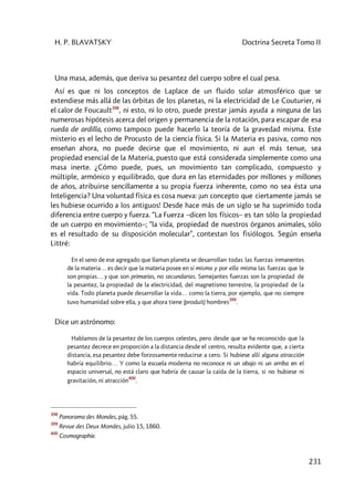 H. P. BLAVATSKY Doctrina Secreta Tomo II
231
Una masa, además, que deriva su pesantez del cuerpo sobre el cual pesa.
Así es que ni los conceptos de Laplace de un fluido solar atmosférico que se
extendiese más allá de las órbitas de los planetas, ni la electricidad de Le Couturier, ni
el calor de Foucault398
, ni esto, ni lo otro, puede prestar jamás ayuda a ninguna de las
numerosas hipótesis acerca del origen y permanencia de la rotación, para escapar de esa
rueda de ardilla, como tampoco puede hacerlo la teoría de la gravedad misma. Este
misterio es el lecho de Procusto de la ciencia física. Si la Materia es pasiva, como nos
enseñan ahora, no puede decirse que el movimiento, ni aun el más tenue, sea
propiedad esencial de la Materia, puesto que está considerada simplemente como una
masa inerte. ¿Cómo puede, pues, un movimiento tan complicado, compuesto y
múltiple, armónico y equilibrado, que dura en las eternidades por millones y millones
de años, atribuirse sencillamente a su propia fuerza inherente, como no sea ésta una
Inteligencia? Una voluntad física es cosa nueva: ¡un concepto que ciertamente jamás se
les hubiese ocurrido a los antiguos! Desde hace más de un siglo se ha suprimido toda
diferencia entre cuerpo y fuerza. “La Fuerza –dicen los físicos– es tan sólo la propiedad
de un cuerpo en movimiento–; “la vida, propiedad de nuestros órganos animales, sólo
es el resultado de su disposición molecular”, contestan los fisiólogos. Según enseña
Littré:
En el seno de ese agregado que llaman planeta se desarrollan todas las fuerzas inmanentes
de la materia… es decir que la materia posee en sí misma y por ella misma las fuerzas que le
son propias… y que son primarias, no secundarias. Semejantes fuerzas son la propiedad de
la pesantez, la propiedad de la electricidad, del magnetismo terrestre, la propiedad de la
vida. Todo planeta puede desarrollar la vida… como la tierra, por ejemplo, que no siempre
tuvo humanidad sobre ella, y que ahora tiene (produit) hombres
399
.
Dice un astrónomo:
Hablamos de la pesantez de los cuerpos celestes, pero desde que se ha reconocido que la
pesantez decrece en proporción a la distancia desde el centro, resulta evidente que, a cierta
distancia, esa pesantez debe forzosamente reducirse a cero. Si hubiese allí alguna atracción
habría equilibrio… Y como la escuela moderna no reconoce ni un abajo ni un arriba en el
espacio universal, no está claro que habría de causar la caída de la tierra, si no hubiese ni
gravitación, ni atracción
400
.
398
Panorama des Mondes, pág. 55.
399
Revue des Deux Mondes, julio 15, 1860.
400
Cosmographie.
 