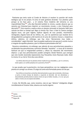 H. P. BLAVATSKY Doctrina Secreta Tomo II
232
Paréceme que tenía razón el Conde de Maistre al resolver la cuestión del modo
teológico que le era propio. El corta el nudo gordiano diciendo: “Los planetas giran
porque se les hace girar… y el sistema físico moderno del Universo es una
imposibilidad física”401
. ¿No dijo Herschel también lo mismo, cuando observó que se
necesita una Voluntad para imprimir un movimiento circular, y otra Voluntad para
desviarlo?402
. Esto muestra y explica cómo un planeta retrasado es bastante hábil para
calcular tan bien su tiempo que llega al minuto fijo. Pues si bien la Ciencia consigue
algunas veces, con gran ingenio, explicar algunas de esas paradas, movimientos
retrógrados, ángulos fuera de las órbitas, etc., por las apariencias que resultan de la
desigualdad de su progreso y del nuestro en el curso de nuestras mutuas y respectivas
órbitas, sabemos, sin embargo, que hay otras “desviaciones muy reales y
considerables”, según Herschel, “que no pueden explicarse más que por la acción mutua
e irregular de aquellos planetas y por la influencia perturbadora del Sol”.
Nosotros entendemos, sin embargo, que además de esas perturbaciones pequeñas y
accidentales hay perturbaciones continuas llamadas “seculares” –a causa de la extrema
lentitud con que la irregularidad aumenta y afecta las relaciones del movimiento
elíptico– y que esas perturbaciones pueden corregirse. Desde Newton, que averiguó
que este mundo necesitaba reparaciones muy frecuentes, hasta Reynaud, todos dicen
lo mismo. En su Ciel et Terre dice este último:
Las órbitas descritas por los planetas distan mucho de ser inmutables, y, por lo contrario,
están sujetas a un cambio perpetuo en su posición y forma
403
.
Lo que prueba que la gravitación y las leyes peripatéticas son tan negligentes como
prontas en corregir sus errores. El cargo tal como está formulado parece ser de que:
Esas órbitas se ensanchan y estrechan alternativamente; su gran eje se extiende y disminuye,
u oscila al mismo tiempo de derecha a izquierda en derredor del sol; elevándose y
descendiendo periódicamente el plano mismo en que se hallan situadas, a la vez que gira
sobre si mismo con una especie de temblor.
A esto, De Mirville, que, como nosotros, cree en que “obreros” inteligentes dirigen
invisiblemente el Sistema Solar, observa con mucho ingenio:
401
Soirées.
402
Discours, 165.
403
Página 28.
 