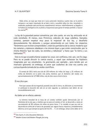 H. P. BLAVATSKY Doctrina Secreta Tomo II
233
Violà, certes, un viaje que tiene en sí poca precisión mecánica; cuanto más, se le podría
comparar a un vapor impulsado de un lado a otro y sacudido sobre las olas, retardado o
acelerado, pudiendo cada uno de esos impedimentos retrasar indefinidamente su llegada si
no hubiera la inteligencia de un piloto y maquinistas para ganar el tiempo perdido y reparar
las averías
404
.
La ley de la gravedad parece convertirse, por otra parte, en una ley anticuada en el
cielo estrellado. Al menos, esos Primitivos siderales de larga cabellera, llamados
cometas, parecen respetar muy poco la majestad de esa ley, y desafiarla
descaradamente. No obstante, y aunque presentando en casi todos los respectos
“fenómenos aun no bien comprendidos”, creen los partidarios de la ciencia moderna que
los cometas y meteoros obedecen a las mismas leyes y que están constituidos por la
misma Materia “que los soles, las estrellas y nebulosas” y hasta que ”la tierra y sus
habitantes”405
.
Esto es lo que se podría llamar aceptar las cosas con confianza, más aún, con fe ciega.
Pero no se puede discutir la ciencia exacta, y aquel que rechazase las hipótesis
imaginadas por sus estudiantes –la gravitación, por ejemplo–, sería tenido por un
insensato ignorante; sin embargo, el autor que acabamos de citar nos cuenta una
curiosa leyenda tomada de los anales científicos.
El cometa de 1811 tenía una cola de 120 millones de millas de largo y 25 millones de
millas de diámetro en la parte más ancha, mientras que el diámetro del núcleo era
aproximadamente de 127.000 millas, más de diez veces el de la tierra.
Él nos dice que:
Para que cuerpos de esa magnitud, pasando cerca de la tierra, no afectasen su movimiento
ni cambiasen la duración del año en un solo segundo, su substancia real debió de ser
inconcebiblemente sutil.
Así debe ser en efecto; además:
La extrema tenuidad de la masa de un cometa también queda demostrada por el
fenómeno de la cola, que, a medida que se acerca el cometa al Sol, se desarrolla a veces en
una extensión de 90 millones de millas en pocas horas. Y lo notable es que esa cola se
desarrolla en contra de la fuerza de gravedad por alguna fuerza impulsiva, probablemente
eléctrica; así es que siempre se aparta del Sol [!!!] … Y, sin embargo, tenue como debe ser la
404
Des Espríts, II, 155, Deuxiéme Mémoire.
405
Modern Science and Modern Thought, de Laing.
 