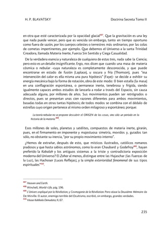H. P. BLAVATSKY Doctrina Secreta Tomo II
235
en otra que esté caracterizada por la opacidad glacial407
. Que la gravitación es una ley
que nada puede vencer, pero que es vencida sin embargo, tanto en tiempo oportuno
como fuera de sazón, por los cuerpos celestes o terrestres más ordinarios; por las colas
de cometas impertinentes, por ejemplo. Que debemos el Universo a la santa Trinidad
Creadora, llamada Materia Inerte, Fuerza Sin Sentido y Ciega Casualidad.
De la verdadera esencia y naturaleza de cualquiera de estas tres, nada sabe la Ciencia;
pero esto es un detalle insignificante. Ergo, nos dicen que cuando una masa de materia
cósmica o nebular –cuya naturaleza es completamente desconocida, y que puede
encontrarse en estado de fusión (Laplace), u oscura y fría (Thomson), pues “esa
intervención del calor es ella misma una pura hipótesis” (Faye)– se decide a exhibir su
energía mecánica bajo la forma de rotación, obra de este modo: 0 bien estalla (la masa)
en una conflagración espontánea, o permanece inerte, tenebrosa y frígida, siendo
igualmente capaces ambos estados de lanzarla a rodar a través del Espacio, sin causa
adecuada alguna, por millones de años. Sus movimientos pueden ser retrógrados o
directos, pues se presentan unas cien razones diferentes para ambos movimientos,
basadas todas en otras tantas hipótesis; de todos modos se combina con el dédalo de
estrellas cuyo origen pertenece al mismo orden milagroso y espontáneo; porque:
La teoría nebular no se propone descubrir el ORIGEN de las cosas, sino sólo un período en la
historia de la materia
408
.
Esos millones de soles, planetas y satélites, compuestos de materia inerte, girarán,
pues, en el firmamento en imponente y majestuosa simetría, movidos y, guiados tan
sólo, no obstante su inercia, “por su propio movimiento interno”.
¿Hemos de extrañar, después de esto, que místicos ilustrados, católicos romanos
piadosos y que hasta sabios astrónomos, como lo eran Chaubard y Godefroy409
, hayan
preferido la Kabalah y los antiguos sistemas a la triste y contradictoria exposición
moderna del Universo? El Zohar al menos, distingue entre las Hajaschar [las Fuerzas de
la Luz], las Hachoser [Luces Reflejas], y la simple exterioridad fenomenal de sus tipos
espirituales”410
.
407
Heaven and Earth.
408
Winchell, World–Life, pág. 196.
409
L’Univers expliqué por la Révélation, y Cosmogonie de la Révélation. Pero véase la Deuxiéme Mémoire de
De Mirville. El autor, enemigo terrible del Ocultismo, escribió, sin embargo, grandes verdades.
410
Véase Kabbala Denudata, II, 67.
 