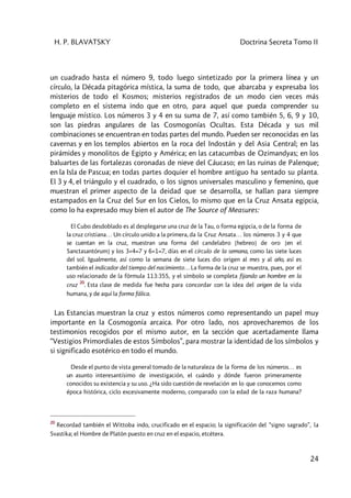 H. P. BLAVATSKY Doctrina Secreta Tomo II
24
un cuadrado hasta el número 9, todo luego sintetizado por la primera línea y un
círculo, la Década pitagórica mística, la suma de todo, que abarcaba y expresaba los
misterios de todo el Kosmos; misterios registrados de un modo cien veces más
completo en el sistema indo que en otro, para aquel que pueda comprender su
lenguaje místico. Los números 3 y 4 en su suma de 7, así como también 5, 6, 9 y 10,
son las piedras angulares de las Cosmogonías Ocultas. Esta Década y sus mil
combinaciones se encuentran en todas partes del mundo. Pueden ser reconocidas en las
cavernas y en los templos abiertos en la roca del Indostán y del Asia Central; en las
pirámides y monolitos de Egipto y América; en las catacumbas de Ozimandyas; en los
baluartes de las fortalezas coronadas de nieve del Cáucaso; en las ruinas de Palenque;
en la Isla de Pascua; en todas partes doquier el hombre antiguo ha sentado su planta.
El 3 y 4, el triángulo y el cuadrado, o los signos universales masculino y femenino, que
muestran el primer aspecto de la deidad que se desarrolla, se hallan para siempre
estampados en la Cruz del Sur en los Cielos, lo mismo que en la Cruz Ansata egipcia,
como lo ha expresado muy bien el autor de The Source of Measures:
El Cubo desdoblado es al desplegarse una cruz de la Tau, o forma egipcia, o de la forma de
la cruz cristiana… Un círculo unido a la primera, da la Cruz Ansata… los números 3 y 4 que
se cuentan en la cruz, muestran una forma del candelabro [hebreo] de oro [en el
Sanctasantórum] y los 3+4=7 y 6+1=7, días en el círculo de la semana, como las siete luces
del sol. Igualmente, así como la semana de siete luces dio origen al mes y al año, así es
también el indicador del tiempo del nacimiento… La forma de la cruz se muestra, pues, por el
uso relacionado de la fórmula 113:355, y el símbolo se completa fijando un hombre en la
cruz
20
. Esta clase de medida fue hecha para concordar con la idea del origen de la vida
humana, y de aquí la forma fálica.
Las Estancias muestran la cruz y estos números como representando un papel muy
importante en la Cosmogonía arcaica. Por otro lado, nos aprovecharemos de los
testimonios recogidos por el mismo autor, en la sección que acertadamente llama
“Vestigios Primordiales de estos Símbolos”, para mostrar la identidad de los símbolos y
si significado esotérico en todo el mundo.
Desde el punto de vista general tomado de la naturaleza de la forma de los números… es
un asunto interesantísimo de investigación, el cuándo y dónde fueron primeramente
conocidos su existencia y su uso. ¿Ha sido cuestión de revelación en lo que conocemos como
época histórica, ciclo excesivamente moderno, comparado con la edad de la raza humana?
20
Recordad también el Wittoba indo, crucificado en el espacio; la significación del “signo sagrado”, la
Svastika; el Hombre de Platón puesto en cruz en el espacio, etcétera.
 