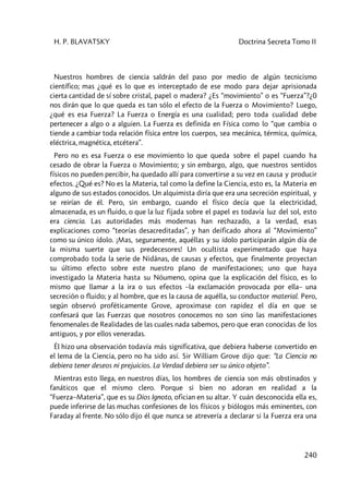 H. P. BLAVATSKY Doctrina Secreta Tomo II
240
Nuestros hombres de ciencia saldrán del paso por medio de algún tecnicismo
científico; mas ¿qué es lo que es interceptado de ese modo para dejar aprisionada
cierta cantidad de sí sobre cristal, papel o madera? ¿Es “movimiento” o es “Fuerza”?¿0
nos dirán que lo que queda es tan sólo el efecto de la Fuerza o Movimiento? Luego,
¿qué es esa Fuerza? La Fuerza o Energía es una cualidad; pero toda cualidad debe
pertenecer a algo o a alguien. La Fuerza es definida en Física como lo “que cambia o
tiende a cambiar toda relación física entre los cuerpos, sea mecánica, térmica, química,
eléctrica, magnética, etcétera”.
Pero no es esa Fuerza o ese movimiento lo que queda sobre el papel cuando ha
cesado de obrar la Fuerza o Movimiento; y sin embargo, algo, que nuestros sentidos
físicos no pueden percibir, ha quedado allí para convertirse a su vez en causa y producir
efectos. ¿Qué es? No es la Materia, tal como la define la Ciencia, esto es, la Materia en
alguno de sus estados conocidos. Un alquimista diría que era una secreción espiritual, y
se reirían de él. Pero, sin embargo, cuando el físico decía que la electricidad,
almacenada, es un fluido, o que la luz fijada sobre el papel es todavía luz del sol, esto
era ciencia. Las autoridades más modernas han rechazado, a la verdad, esas
explicaciones como “teorías desacreditadas”, y han deificado ahora al “Movimiento”
como su único ídolo. ¡Mas, seguramente, aquéllas y su ídolo participarán algún día de
la misma suerte que sus predecesores! Un ocultista experimentado que haya
comprobado toda la serie de Nidânas, de causas y efectos, que finalmente proyectan
su último efecto sobre este nuestro plano de manifestaciones; uno que haya
investigado la Materia hasta su Nóumeno, opina que la explicación del físico, es lo
mismo que llamar a la ira o sus efectos –la exclamación provocada por ella– una
secreción o fluido; y al hombre, que es la causa de aquélla, su conductor material. Pero,
según observó proféticamente Grove, aproximase con rapidez el día en que se
confesará que las Fuerzas que nosotros conocemos no son sino las manifestaciones
fenomenales de Realidades de las cuales nada sabemos, pero que eran conocidas de los
antiguos, y por ellos veneradas.
Él hizo una observación todavía más significativa, que debiera haberse convertido en
el lema de la Ciencia, pero no ha sido así. Sir William Grove dijo que: “La Ciencia no
debiera tener deseos ni prejuicios. La Verdad debiera ser su único objeto”.
Mientras esto llega, en nuestros días, los hombres de ciencia son más obstinados y
fanáticos que el mismo clero. Porque si bien no adoran en realidad a la
“Fuerza–Materia”, que es su Dios Ignoto, ofician en su altar. Y cuán desconocida ella es,
puede inferirse de las muchas confesiones de los físicos y biólogos más eminentes, con
Faraday al frente. No sólo dijo él que nunca se atrevería a declarar si la Fuerza era una
 