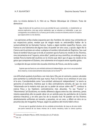 H. P. BLAVATSKY Doctrina Secreta Tomo II
243
otro. Lo mismo declara G. A. Hirn en su Théorie Mécanique de L’Univers. Trata de
demostrar:
Que el átomo de los químicos no es una entidad de pura convención, o simplemente un
recurso explicativo, sino que existe realmente; que su volumen es inalterable, y que, por
consiguiente, no es elástico [!!]. La Fuerza, por lo tanto, no está en el átomo; está en el espacio
que separa entre sí a los átomos.
Las opiniones arriba citadas expuestas por dos hombres de ciencia muy eminentes en
sus respectivos países, revelan que de ningún modo es anticientífico hablar de la
sustancialidad de las llamadas Fuerzas. Sujeta a algún nombre específico futuro, esta
Fuerza es una Substancia de alguna clase, no puede ser otra cosa; y quizás algún día la
Ciencia será la primera en volver a adoptar el nombre ridiculizado de flogística. Sea cual
fuese el nombre futuro que se le dé, el sostener que la Fuerza no reside en los Átomos,
sino únicamente en el “espacio, entre ellos”, podrá ser muy científico; sin embargo, no es
verdad. Para la mente del ocultista es lo mismo que decir que el agua no reside en las
gotas que componen el Océano, sino solamente en el espacio entre aquellas gotas.
La objeción de que existen dos escuelas distintas de físicos, una de las cuales
Supone que esa fuerza es una entidad substancial independiente, que no es una propiedad
de la materia, ni está esencialmente relacionada con la misma
421
,
con dificultad ayudará al profano a ver más claro. Ella, por el contrario, parece calculada
para aumentar su confusión más que nunca. Pues la Fuerza no es entonces ni una cosa
ni la otra. Considerándola como “una entidad substancial independiente”, la teoría se
aproxima al ocultismo, mientras que la idea contradictoria extraña, de que no está
“relacionada con la materia más que por su poder de actuar sobre ella”422
, conduce la
ciencia física a las hipótesis contradictorias más absurdas. Ya sea “Fuerza” o
“Movimiento” (el Ocultismo, no viendo diferencia alguna entre los dos términos, jamás
intenta separarlos), ello no puede obrar en un sentido para los partidarios de la teoría
atómico–mecánica, y en otro para los de la escuela rival. Ni pueden ser los Átomos
absolutamente uniformes en tamaño y pesantez, en un caso, y diferir en otro en su
pesantez (ley de Avogadro). Porque, según las palabras del mismo hábil crítico:
A la vez que la igualdad absoluta de las unidades primordiales de masa es de este modo
una parte esencial de las bases mismas de la teoría mecánica, toda la ciencia química
421
Concepts of Modern Physics, XXXI, Introducción a la 2ª edición.
422
Loc. cit.
 