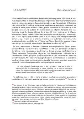 H. P. BLAVATSKY Doctrina Secreta Tomo II
247
causa inmediata de esos fenómenos, ha revelado, por consiguiente, todo lo que se halla
más allá del umbral de los sentidos. Ella sigue simplemente la serie de fenómenos en un
plano de efectos, proyecciones ilusorias de la región en que ha penetrado el Ocultismo
hace largo tiempo. Y el último sostiene que aquellos estremecimientos etéricos no son
puestos en acción, como afirma la Ciencia, por las vibraciones de las moléculas de los
cuerpos conocidos, la Materia de nuestra conciencia objetiva terrestre, sino que
debemos buscar las Causas últimas de la luz, del calor, etcétera, en la Materia
existente en estados suprasensibles, pero tan completamente objetivos, sin embargo,
para la vista espiritual del hombre, como lo es un caballo o un árbol para el mortal
común. La luz y el calor son el fantasma o sombra de la Materia en movimiento. Tales
estados pueden ser percibidos por el Vidente o el Adepto durante las horas de éxtasis,
bajo el Rayo Sushumnâ (el primero de los Siete Rayos Místicos del Sol)431
.
Así pues, presentamos la doctrina Oculta que mantiene la realidad de una esencia
suprasubstancial y suprasensible de aquel Âkâsha –no del Éter, que es sólo un aspecto
del último–, cuya naturaleza no puede inferirse de sus remotas manifestaciones, su
falange meramente fenomenal de efectos, en este plano terrestre. La Ciencia, por el
contrario, nos informa que jamás puede considerarse el calor como Materia en estado
concebible alguno. Para recordar a los dogmatizadores occidentales que la cuestión no
puede en ningún modo considerarse como zanjada, citaremos a un crítico sumamente
imparcial, a un hombre cuya autoridad nadie puede poner en duda:
No existe diferencia fundamental entre la luz y el calor… cada uno es sólo la
metamorfosis del otro. Calor es luz en reposo completo. Luz es calor en movimiento
rápido. Tan pronto se combina la luz con un cuerpo, conviértese en calor; pero cuando es
arrojado fuera de aquel cuerpo se convierte de nuevo en luz
432
.
No podemos decir si esto es cierto o falso, y muchos años, muchas generaciones
quizás habrán de transcurrir antes de que seamos capaces de asegurarlo433
. También se
431
Los nombres de los Siete Rayos –que son Sushumnâ, Harikesha, Vishvakarman, Vishvatryarchâs,
Sannaddha, Sarvâvasu y Svarâj– son todos místicos, y cada cual tiene su diferente aplicación en un estado
distinto de conciencia para fines ocultos. El Sushumni, que como se dice en el Nirkuta (II, 6) es el único para
iluminar la Luna, es, sin embargo, el Rayo querido de los yoguis iniciados. La totalidad de los Siete Rayos
difundidos a través del Sistema Solar constituye, por decirlo así, el Upâdhi (Base) del Éter de la Ciencia;
en cuyo Upâdhi, la luz, el calor, la electricidad, etc., las Fuerzas de la Ciencia ortodoxa, se correlacionan
para producir sus efectos terrestres. Como efectos psíquicos y espirituales, ellas emanan del Upâdhi
suprasolar y tienen su origen en el mismo, en el Æther del ocultista, o Âkâsha.
432
Fluid Theory of Light and Heal, de Leslie.
433
History of Civilization, de Buckle, vol. III, pág. 384.
 