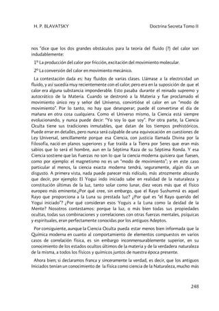 H. P. BLAVATSKY Doctrina Secreta Tomo II
248
nos “dice que los dos grandes obstáculos para la teoría del fluido (?) del calor son
indudablemente:
1º La producción del calor por fricción, excitación del movimiento molecular.
2º La conversión del calor en movimiento mecánico.
La contestación dada es: hay fluidos de varias clases. Llámase a la electricidad un
fluido, y así sucedía muy recientemente con el calor; pero era en la suposición de que el
calor era alguna substancia imponderable. Esto pasaba durante el reinado supremo y
autocrático de la Materia. Cuando se destronó a la Materia y fue proclamado el
movimiento único rey y señor del Universo, convirtióse el calor en un “modo de
movimiento”. Por lo tanto, no hay que desesperar; puede él convertirse el día de
mañana en otra cosa cualquiera. Como el Universo mismo, la Ciencia está siempre
evolucionando, y nunca puede decir: “Yo soy lo que soy”. Por otra parte, la Ciencia
Oculta tiene sus tradiciones inmutables, que datan de los tiempos prehistóricos.
Puede errar en detalles, pero nunca será culpable de una equivocación en cuestiones de
Ley Universal, sencillamente porque esa Ciencia, con justicia llamada Divina por la
Filosofía, nació en planos superiores y fue traída a la Tierra por Seres que eran más
sabios que lo será el hombre, aun en la Séptima Raza de su Séptima Ronda. Y esa
Ciencia sostiene que las Fuerzas no son lo que la ciencia moderna quisiera que fuesen,
como por ejemplo: el magnetismo no es un “modo de movimiento”; y en este caso
particular al menos, la ciencia exacta moderna tendrá, seguramente, algún día un
disgusto. A primera vista, nada puede parecer más ridículo, más atrozmente absurdo
que decir, por ejemplo: El Yogui indo iniciado sabe en realidad de la naturaleza y
constitución últimas de la luz, tanto solar como lunar, diez veces más que el físico
europeo más eminente.¿Por qué cree, sin embargo, que el Rayo Sushumnâ es aquel
Rayo que proporciona a la Luna su prestada luz? ¿Por qué es “el Rayo querido del
Yogui iniciado”? ¿Por qué consideran esos Yoguis a la Luna como la deidad de la
Mente? Nosotros contestamos: porque la luz, o más bien todas sus propiedades
ocultas, todas sus combinaciones y correlaciones con otras fuerzas mentales, psíquicas
y espirituales, eran perfectamente conocidas por los antiguos Adeptos.
Por consiguiente, aunque la Ciencia Oculta pueda estar menos bien informada que la
Química moderna en cuanto al comportamiento de elementos compuestos en varios
casos de correlación física, es sin embargo inconmensurablemente superior, en su
conocimiento de los estados ocultos últimos de la materia y de la verdadera naturaleza
de la misma, a todos los físicos y químicos juntos de nuestra época presente.
Ahora bien; si declaramos franca y sinceramente la verdad, es decir, que los antiguos
Iniciados tenían un conocimiento de la física como ciencia de la Naturaleza, mucho más
 