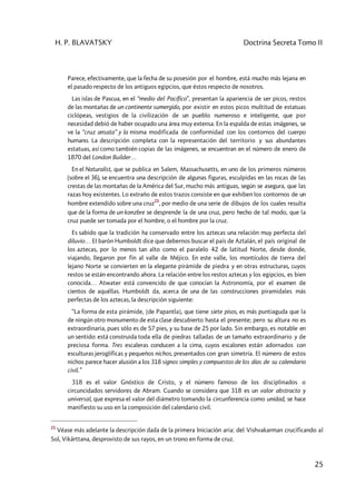 H. P. BLAVATSKY Doctrina Secreta Tomo II
25
Parece, efectivamente, que la fecha de su posesión por el hombre, está mucho más lejana en
el pasado respecto de los antiguos egipcios, que éstos respecto de nosotros.
Las islas de Pascua, en el “medio del Pacífico”, presentan la apariencia de ser picos, restos
de las montañas de un continente sumergido, por existir en estos picos multitud de estatuas
ciclópeas, vestigios de la civilización de un pueblo numeroso e inteligente, que por
necesidad debió de haber ocupado una área muy extensa. En la espalda de estas imágenes, se
ve la “cruz ansata” y la misma modificada de conformidad con los contornos del cuerpo
humano. La descripción completa con la representación del territorio y sus abundantes
estatuas, así como también copias de las imágenes, se encuentran en el número de enero de
1870 del London Builder…
En el Naturalist, que se publica en Salem, Massachusetts, en uno de los primeros números
(sobre el 36), se encuentra una descripción de algunas figuras, esculpidas en las rocas de las
crestas de las montañas de la América del Sur, mucho más antiguas, según se asegura, que las
razas hoy existentes. Lo extraño de estos trazos consiste en que exhiben los contornos de un
hombre extendido sobre una cruz
21
, por medio de una serie de dibujos de los cuales resulta
que de la forma de un konzbre se desprende la de una cruz, pero hecho de tal modo, que la
cruz puede ser tomada por el hombre, o el hombre por la cruz.
Es sabido que la tradición ha conservado entre los aztecas una relación muy perfecta del
diluvio… El barón Humboldt dice que debernos buscar el país de Aztalán, el país original de
los aztecas, por lo menos tan alto como el paralelo 42 de latitud Norte, desde donde,
viajando, llegaron por fin al valle de Méjico. En este valle, los montículos de tierra del
lejano Norte se convierten en la elegante pirámide de piedra y en otras estructuras, cuyos
restos se están encontrando ahora. La relación entre los restos aztecas y los egipcios, es bien
conocida… Atwater está convencido de que conocían la Astronomía, por el examen de
cientos de aquéllas. Humboldt da, acerca de una de las construcciones piramidales más
perfectas de los aztecas, la descripción siguiente:
“La forma de esta pirámide, [de Papantla], que tiene siete pisos, es más puntiaguda que la
de ningún otro monumento de esta clase descubierto hasta el presente; pero su altura no es
extraordinaria, pues sólo es de 57 pies, y su base de 25 por lado. Sin embargo, es notable en
un sentido: está construida toda ella de piedras talladas de un tamaño extraordinario y de
preciosa forma. Tres escaleras conducen a la cima, cuyos escalones están adornados con
esculturas jeroglíficas y pequeños nichos, presentados con gran simetría. El número de estos
nichos parece hacer alusión a los 318 signos simples y compuestos de los días de su calendario
civil.”
318 es el valor Gnóstico de Cristo, y el número famoso de los disciplinados o
circuncidados servidores de Abram. Cuando se considera que 318 es un valor abstracto y
universal, que expresa el valor del diámetro tomando la circunferencia como unidad, se hace
manifiesto su uso en la composición del calendario civil.
21
Véase más adelante la descripción dada de la primera Iniciación aria: del Vishvakarman crucificando al
Sol, Vikârttana, desprovisto de sus rayos, en un trono en forma de cruz.
 