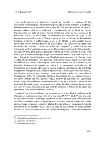 H. P. BLAVATSKY Doctrina Secreta Tomo II
255
Esto puede demostrarse fácilmente. Tomad, por ejemplo, el catecismo de los
vedantinos Vishishthâdvaita recientemente publicado, sistema, ortodoxo y exotérico,
libremente enunciado y enseñado ya en el siglo XI442
, en una época en que la “ciencia”
europea todavía creía en la cuadratura y aplastamiento de la Tierra de Cosme
Indicopleustes, del siglo VI. Aquel sistema enseña que antes de que comenzase la
Evolución, Prakriti, la Naturaleza, se encontraba en condición de Laya o de
homogeneidad absoluta; pues la “Materia existe en dos condiciones: en la condición
Sûkshma, o latente e indiferenciada, y en la de Sthûla, o diferenciada”. Luego
convirtióse en Anu, atómica. Él habla de Suddasattva, “una substancia no sujeta a las
cualidades de la Materia, de la cual difiere por completo”; y añade que de esa
Substancia son formados los cuerpos de los Dioses, los moradores de Vaikunthaloka,
el Cielo de Vishnu. Dice que cada partícula o átomo de Prakriti contiene a Jîva (la vida
divina), y es el Sharîra (cuerpo) de ese Jîva que contiene; mientras que cada Jîva es a su
vez el Sharîra del Espíritu Supremo, pues “Parabrahman impregna a todo Jîva así como
a toda partícula de Materia”. Por dualística y antropomórfica que sea la filosofía de los
vishishthâdvaita, cuando se la compara con la de los advaita –los no dualistas– es, no
obstante, inmensamente superior en lógica a la cosmogonía aceptada por el
Cristianismo o por su gran adversario, la Ciencia Moderna. Los discípulos de una de las
más grandes inteligencias que jamás han aparecido en la Tierra, los vedantinos advaita,
son llamados ateos porque consideran como una ilusión a todas las cosas, salvo a
Parabrahman, el Sin Par, o Realidad Absoluta. Sin embargo, los más sabios Iniciados,
así como también los más grandes yoguis, salieron de sus filas. Los Upanishads
muestran que indudablemente conocían no sólo lo que es la substancia causal en los
efectos de la fricción, y que sus antecesores estaban familiarizados con la conversión
del calor en fuerza mecánica, sino que también conocían el Nóumeno de todos los
fenómenos tanto espirituales como cósmicos.
En verdad que al joven Brahmán que se gradúa en las universidades y colegios de la
India con las mejores notas; que entra en la vida como M. A.443
y LL. B.444
, con una serie
de iniciales desde el alfa a la omega a continuación de su nombre; y con un desdén hacia
sus Dioses nacionales proporcionado a las notas obtenidas durante su educación en las
ciencias físicas; le basta en verdad leer a la luz de estas últimas, y sin perder de vista la
correlación de las Fuerzas físicas, ciertos pasajes de sus Purânas, si quiere conocer
cuánto más sabían sus antepasados de lo que él no sabrá jamás, a menos de convertirse
442
Râmânujâchârya, su fundador, nació el año 1017.
443
Maestro en Artes. N. del T.
444
Bachiller en Leyes. N. del T.
 