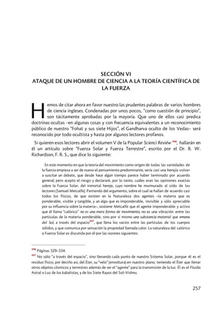 257
SECCIÓN VI
ATAQUE DE UN HOMBRE DE CIENCIA A LA TEORÍA CIENTÍFICA DE
LA FUERZA
emos de citar ahora en favor nuestro las prudentes palabras de varios hombres
de ciencia ingleses. Condenadas por unos pocos, “como cuestión de principio”,
son tácitamente aprobadas por la mayoría. Que uno de ellos casi predica
doctrinas ocultas –en algunas cosas y con frecuencia equivalentes a un reconocimiento
público de nuestro “Fohat y sus siete Hijos”, el Gandharva oculto de los Vedas– será
reconocido por todo ocultista y hasta por algunos lectores profanos.
Si quieren esos lectores abrir el volumen V de la Popular Scienci Reviéw 446
, hallarán en
él un artículo sobre “Fuerza Solar y Fuerza Terrestre”, escrito por el Dr. B. W.
Richardson, F. R. S., que dice lo siguiente:
En este momento en que la teoría del movimiento como origen de todas las variedades de
la fuerza empieza a ser de nuevo el pensamiento predominante, sería casi una herejía volver
a suscitar un debate, que desde hace algún tiempo parece haber terminado por acuerdo
general; pero acepto el riesgo y declararé, por lo tanto, cuáles eran las opiniones exactas
sobre la Fuerza Solar, del inmortal hereje, cuyo nombre he murmurado al oído de los
lectores (Samuel Metcalfe). Partiendo del argumento, sobre el cual se hallan de acuerdo casi
todos los físicos, de que existen en la Naturaleza dos agentes –la materia que es
ponderable, visible y tangible, y un algo que es imponderable, invisible y sólo apreciable
por su influencia sobre la materia–, sostiene Metcalfe que el agente imponderable y activo
que él llama “calórico” no es una mera forma de movimiento, no es una vibración entre las
partículas de la materia ponderable, sino por sí mismo una substancia material que emana
del Sol, a través del espacio
447
, que llena los vacíos entre las partículas de los cuerpos
sólidos, y que comunica por sensación la propiedad llamada calor. La naturaleza del calórico
o Fuerza Solar es discutida por él por las razones siguientes:
446
Páginas 329–334.
447
No sólo “a través del espacio”, sino llenando cada punto de nuestro Sistema Solar, porque él es el
residuo físico, por decirlo así, del Éter, su “velo” (envoltura) en nuestro plano; teniendo el Éter que llenar
otros objetos cósmicos y terrestres además de ser el “agente” para la transmisión de la luz. Él es el Fluido
Astral o Luz de los kabalistas, y de los Siete Rayos del Sol–Vishnu.
H
 