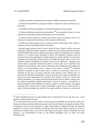 H. P. BLAVATSKY Doctrina Secreta Tomo II
258
I. Puede ser añadido, y extraído de otros cuerpos y medido con precisión matemática.
II. Aumenta el volumen de los cuerpos, que vuelven a reducirse de nuevo en tamaño por su
extracción.
III. Modifica las formas, propiedades y condiciones de todos los otros cuerpos.
IV. Pasa por radiación a través del vacío más perfecto
448
que sea posible formar, en el cual
produce los mismos efectos sobre el termómetro que en la atmósfera.
V. Muestra fuerzas mecánicas y químicas que nada es capaz de contener, como en los
volcanes, en la explosión de la pólvora y otros compuestos fulminantes.
VI. Obra de un modo sensible sobre el sistema nervioso, produciendo dolor intenso; y
cuando es excesivo, la desorganización de los tejidos.
Metcalfe arguye, además, contra la teoría vibratoria, que si fuese el calórico una mera
propiedad o cualidad, no podría aumentar el volumen de otros cuerpos; pues para producir
este efecto debe tener volumen, debe ocupar espacio y debe, por consiguiente, ser un agente
material. Si el calórico fuese únicamente el efecto del movimiento vibratorio entre las
partículas de la materia ponderable, no podría radiar de los cuerpos calientes sin la transición
simultánea de las partículas vibratorias; pero es el hecho que puede radiar el calor de la
substancia material ponderable sin pérdida de peso de tal substancia… Abrigando esta
opinión sobre la naturaleza material del calórico o fuerza solar; con la impresión bien
grabada en su mente de que “cada cosa en la Naturaleza está compuesta de dos especies de
materia, la una esencialmente activa y etérea, la otra pasiva e inmóvil”
449
. estableció
Metcalfe la hipótesis de que la fuerza solar, o calórico, es un principio activo por sí.
Considera él que para sus propias partículas tiene repulsión; tiene afinidad para las
partículas de toda materia ponderable; y atrae las partículas de la materia ponderable con
fuerzas que varían inversamente a los cuadrados de la distancia. Actúa así a través de la
materia ponderable. Si el espacio universal estuviese lleno sólo de calórico, energía solar
(sin materia ponderable), también permanecería inactivo el calórico, y constituiría un
limitado océano de éter impotente o en reposo, porque no tendría entonces cosa alguna
sobre que obrar; mientras que la materia ponderable, a pesar de ser inactiva de por sí,
posee “ciertas propiedades por medio de las cuales modifica y reprime las acciones del
448
¿Qué necesidad hay, pues, de ondas etéreas para la transmisión de la luz, del calor, etc., si esta
substancia puede atravesar el vacío?
449
¿Y cómo podría ello ser de otro modo? la materia grosera ponderable es el cuerpo, la concha, de la
Materia o Substancia, el principio femenino pasivo; y esta Fuerza Fohática es el segundo principio, Prâna,
el masculino y el activo. Esta Substancia es, sobre nuestro globo, el segundo principio del Elemento
Septenario –la Tierra–; en la atmósfera, es el del Aire, que es el cuerpo cósmico grosero; en el Sol, se
convierte en el Cuerpo Solar y en el de los Siete Rayos; en el Espacio Sideral corresponde con otro
principio, y así sucesivamente. El todo es una Unidad homogénea sola; las partes son todas
diferenciaciones.
 
