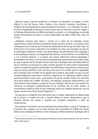 H. P. BLAVATSKY Doctrina Secreta Tomo II
26
Idénticos signos, números esotéricos y símbolos se encuentran en Egipto, el Perú,
Méjico, la Isla de Pascua, India, Caldea y Asia Central –hombres crucificados, y
símbolos de la evolución de las razas procedentes de Dioses–, y sin embargo, he aquí a
la Ciencia repudiando la idea de una raza humana que no sea hecha a nuestra imagen; a
la Teología defendiendo sus 6.00o años desde la creación; a la Antropología enseñando
nuestra descendencia del mono, y al clero derivándola de Adán, 4.004 años antes de
Cristo!!
¿Debemos nosotros (por temor a incurrir en la pena de ser llamados necios,
supersticiosos y hasta mentirosos) abstenernos de presentar pruebas, tan buenas como
cualesquiera otras, sólo porque no haya aún alboreado el día en que se darán todas las
Siete Claves a la Ciencia, o más bien a los hombres de saber que investigan el ramo de
la simbología? ¿Debemos, frente a los abrumadores descubrimientos de la Geología y
la Antropología respecto a la antigüedad del hombre, circunscribirnos a los 6.000 años
y a la “creación especial”, o a aceptar con sumisa admiración nuestra genealogía y
descendencia del mono, a fin de evitar la penalidad que comúnmente recae sobre todos
los que se apartan de las trilladas sendas, tanto de la Teología como del Materialismo?
No así, mientras se sepa que los anales secretos guardan las Siete Claves mencionadas
sobre el misterio de la génesis del hombre. Por deficientes, materialistas y erróneas que
sean las teorías científicas, están mil veces más cerca de la verdad que las vaguedades
de la Teología. Éstas se hallan en las agonías de la muerte, para todos los que no sean
incondicionalmente santurrones y fanáticos. Algunos de sus defensores podría decirse
que han perdido la razón. Pues, ¿qué puede uno pensar cuando, frente a los absurdos
de la letra muerta de la Biblia, son éstos, sin embargo, sostenidos públicamente y con
tanta fiereza como siempre; y cuando se ve a sus teólogos afirmar que aun cuando “las
escrituras se abstienen cuidadosamente (?) de contribuir de un modo directo al
conocimiento científico, ellos no han tropezado nunca con ninguna declaración que no
pueda sostener la luz de la Ciencia Progresiva” 22
.
De aquí que no tengamos otra alternativa que o aceptar ciegamente las deducciones
de la Ciencia, o romper con ella, y hacerle frente sin temor, declarando lo que la
Doctrina Secreta nos enseña y estando por completo dispuestos a sufrir las
consecuencias.
Pero veamos si la Ciencia, con sus especulaciones materialistas, y hasta la Teología en
el estertor de su agonía y en su lucha suprema para reconciliar los 6.000 años desde
Adán con las Geological Evidences of the Antiquity of Man (Evidencias Geológicas de la
22
Primeval Man Unveíled; or the Anthropology of the Bible, por el autor (desconocido) de The Stars and the
Angels, 1870, pág. 14.
 
