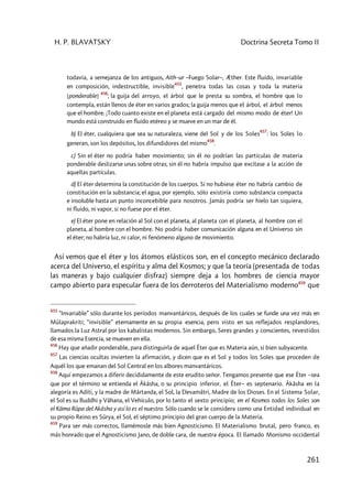 H. P. BLAVATSKY Doctrina Secreta Tomo II
261
todavía, a semejanza de los antiguos, Aith–ur –Fuego Solar–, Æther. Este fluido, invariable
en composición, indestructible, invisible
455
, penetra todas las cosas y toda la materia
[ponderable]
456
; la guija del arroyo, el árbol que le presta su sombra, el hombre que lo
contempla, están llenos de éter en varios grados; la guija menos que el árbol, el árbol menos
que el hombre. ¡Todo cuanto existe en el planeta está cargado del mismo modo de éter! Un
mundo está construido en fluido etéreo y se mueve en un mar de él.
b) El éter, cualquiera que sea su naturaleza, viene del Sol y de los Soles
457
: los Soles lo
generan, son los depósitos, los difundidores del mismo
458
.
c) Sin el éter no podría haber movimiento; sin él no podrían las partículas de materia
ponderable deslizarse unas sobre otras; sin él no habría impulso que excitase a la acción de
aquellas partículas.
d) El éter determina la constitución de los cuerpos. Si no hubiese éter no habría cambio de
constitución en la substancia; el agua, por ejemplo, sólo existiría como substancia compacta
e insoluble hasta un punto inconcebible para nosotros. Jamás podría ser hielo tan siquiera,
ni fluido, ni vapor, si no fuese por el éter.
e) El éter pone en relación al Sol con el planeta, al planeta con el planeta, al hombre con el
planeta, al hombre con el hombre. No podría haber comunicación alguna en el Universo sin
el éter; no habría luz, ni calor, ni fenómeno alguno de movimiento.
Así vemos que el éter y los átomos elásticos son, en el concepto mecánico declarado
acerca del Universo, el espíritu y alma del Kosmos; y que la teoría (presentada de todas
las maneras y bajo cualquier disfraz) siempre deja a los hombres de ciencia mayor
campo abierto para especular fuera de los derroteros del Materialismo moderno459
que
455
“Invariable” sólo durante los períodos manvantáricos, después de los cuales se funde una vez más en
Mûlaprakriti; “invisible” eternamente en su propia esencia, pero visto en sus reflejados resplandores,
llamados la Luz Astral por los kabalistas modernos. Sin embargo, Seres grandes y conscientes, revestidos
de esa misma Esencia, se mueven en ella.
456
Hay que añadir ponderable, para distinguirla de aquel Éter que es Materia aún, si bien subyacente.
457
Las ciencias ocultas invierten la afirmación, y dicen que es el Sol y todos los Soles que proceden de
Aquél los que emanan del Sol Central en los albores manvantáricos.
458
Aquí empezamos a diferir decididamente de este erudito señor. Tengamos presente que ese Éter –sea
que por el término se entienda el Âkâsha, o su principio inferior, el Éter– es septenario. Âkâsha en la
alegoría es Aditi, y la madre de Mârtanda, el Sol, la Devamâtri, Madre de los Dioses. En el Sistema Solar,
el Sol es su Buddhi y Vâhana, el Vehículo, por lo tanto el sexto principio; en el Kosmos todos los Soles son
el Kâma Rûpa del Akâsha y así lo es el nuestro. Sólo cuando se le considera como una Entidad individual en
su propio Reino es Sûrya, el Sol, el séptimo principio del gran cuerpo de la Materia.
459
Para ser más correctos, llamémosle más bien Agnosticismo. El Materialismo brutal, pero franco, es
más honrado que el Agnosticismo Jano, de doble cara, de nuestra época. El llamado Monismo occidental
 