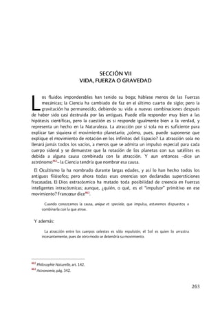 263
SECCIÓN VII
VIDA, FUERZA O GRAVEDAD
os fluidos imponderables han tenido su boga; háblese menos de las Fuerzas
mecánicas; la Ciencia ha cambiado de faz en el último cuarto de siglo; pero la
gravitación ha permanecido, debiendo su vida a nuevas combinaciones después
de haber sido casi destruida por las antiguas. Puede ella responder muy bien a las
hipótesis científicas, pero la cuestión es si responde igualmente bien a la verdad, y
representa un hecho en la Naturaleza. La atracción por sí sola no es suficiente para
explicar tan siquiera el movimiento planetario; ¿cómo, pues, puede suponerse que
explique el movimiento de rotación en los infinitos del Espacio? La atracción sola no
llenará jamás todos los vacíos, a menos que se admita un impulso especial para cada
cuerpo sideral y se demuestre que la rotación de los planetas con sus satélites es
debida a alguna causa combinada con la atracción. Y aun entonces –dice un
astrónomo462
– la Ciencia tendría que nombrar esa causa.
El Ocultismo la ha nombrado durante largas edades, y así lo han hecho todos los
antiguos filósofos; pero ahora todas esas creencias son declaradas supersticiones
fracasadas. El Dios extracósmico ha matado toda posibilidad de creencia en Fuerzas
inteligentes intracósmicas; aunque, ¿quién, o qué, es el “impulsor” primitivo en ese
movimiento? Francœur dice463
.
Cuando conozcamos la causa, unique et speciale, que impulsa, estaremos dispuestos a
combinarla con la que atrae.
Y además:
La atracción entre los cuerpos celestes es sólo repulsión; el Sol es quien lo arrastra
incesantemente, pues de otro modo se detendría su movimiento.
462
Philosophie Naturelle, art. 142.
463
Astronomie, pág. 342.
L
 