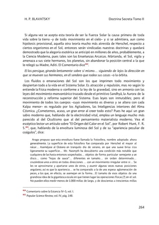 H. P. BLAVATSKY Doctrina Secreta Tomo II
264
Si alguna vez se acepta esta teoría de ser la Fuerza Solar la causa primera de toda
vida sobre la tierra –y de todo movimiento en el cielo– y si se admitiera, aun como
hipótesis provisional, aquella otra teoría mucho más atrevida de Herschel, respecto a
ciertos organismos en el Sol, entonces serán vindicadas nuestras doctrinas y quedará
demostrado que la alegoría esotérica se anticipó en millones de años, probablemente, a
la Ciencia Moderna, pues tales son las Enseñanzas Arcaicas. Mârtanda, el Sol, vigila y
amenaza a sus siete hermanos, los planetas, sin abandonar la posición central a la que
le relegó su Madre, Aditi. El Comentario dice464
.
El los persigue, girando lentamente sobre sí mismo… siguiendo de lejos la dirección en
que se mueven sus hermanos, en él sendero que rodea sus casas –o la órbita.
Los fluidos o emanaciones del Sol son los que imprimen todo movimiento y
despiertan todo a la vida en el Sistema Solar. Es atracción y repulsión, mas no según lo
entiende la Física moderna o conforme a la ley de la gravedad, sino en armonía con las
leyes del movimiento manvantárico trazado desde el primitivo Sandhyâ, la Aurora de la
reconstrucción y reforma superior del Sistema. Esas leyes son inmutables; pero el
movimiento de todos los cuerpos –cuyo movimiento es diverso y se altera con cada
Kalpa menor– es regulado por los Agitadores, las Inteligencias interiores del Alma
Cósmica. ¿Cometemos, acaso, un gran error al creer todo esto? Pues he aquí un gran
sabio moderno que, hablando de la electricidad vital, emplea un lenguaje mucho más
parecido al del Ocultismo que al del pensamiento materialista moderno. Vea el
escéptico lector un artículo sobre “El Origen del Calor en el Sol”, por Robert Hunt, F. R.
S.465
, que, hablando de la envoltura luminosa del Sol y de su “apariencia peculiar de
coágulos”, dice:
Arago propuso que esta envoltura fuese llamada la Fotosfera, nombre adoptado ahora
generalmente. La superficie de esta fotosfera fue comparada por Herschel el mayor al
nácar… Aseméjase al Océano en tranquilo día de verano, en que una suave brisa riza
ligeramente su superficie… Mr. Nasmyth ha descubierto una condición más notable que
cualquiera de las hasta entonces sospechadas… objetos de forma particular semejante a un
disco… como “hojas de sauce”… diferentes en tamaño… sin orden determinado…
cruzándose unos a otros en todas direcciones … con un movimiento irregular entre sí… Se
les ve aproximarse y apartarse unos de otros, y asumir algunas veces nuevas posiciones
angulares; así es que la apariencia… se ha comparado a la de una espesa aglomeración de
peces, a los que, en efecto, se asemejan en la forma…El tamaño de esos objetos da una
grandiosa idea de la gigantesca escala en que tienen lugar las operaciones físicas (?) en el sol.
No pueden ellos medir menos de 1.000 millas de largo, y de doscientas a trescientas millas
464
Comentario sobre la Estancia IV–5, vol. I.
465
Popular Science Review, vol. IV, pág. 148.
 