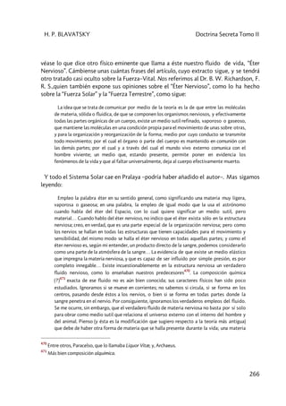 H. P. BLAVATSKY Doctrina Secreta Tomo II
266
véase lo que dice otro físico eminente que llama a éste nuestro fluido de vida, “Éter
Nervioso”. Cámbiense unas cuántas frases del artículo, cuyo extracto sigue, y se tendrá
otro tratado casi oculto sobre la Fuerza–Vital. Nos referimos al Dr. B. W. Richardson, F.
R. S.,quien también expone sus opiniones sobre el “Éter Nervioso”, como lo ha hecho
sobre la “Fuerza Solar” y la “Fuerza Terrestre”, como sigue:
La idea que se trata de comunicar por medio de la teoría es la de que entre las moléculas
de materia, sólida o fluidica, de que se componen los organismos nerviosos, y efectivamente
todas las partes orgánicas de un cuerpo, existe un medio sutil refinado, vaporoso o gaseoso,
que mantiene las moléculas en una condición propia para el movimiento de unas sobre otras,
y para la organización y reorganización de la forma; medio por cuyo conducto se transmite
todo movimiento; por el cual el órgano o parte del cuerpo es mantenido en comunión con
las demás partes; por el cual y a través del cual el mundo vivo externo comunica con el
hombre viviente; un medio que, estando presente, permite poner en evidencia los
fenómenos de la vida y que al faltar universalmente, deja al cuerpo efectivamente muerto.
Y todo el Sistema Solar cae en Pralaya –podría haber añadido el autor–. Mas sigamos
leyendo:
Empleo la palabra éter en su sentido general, como significando una materia muy ligera,
vaporosa o gaseosa; en una palabra, la empleo de igual modo que la usa el astrónomo
cuando habla del éter del Espacio, con lo cual quiere significar un medio sutil, pero
material… Cuando hablo del éter nervioso, no indico que el éter exista sólo en la estructura
nerviosa; creo, en verdad, que es una parte especial de la organización nerviosa; pero como
los nervios se hallan en todas las estructuras que tienen capacidades para el movimiento y
sensibilidad, del mismo modo se halla el éter nervioso en todas aquellas partes; y como el
éter nervioso es, según mi entender, un producto directo de la sangre, podemos considerarlo
como una parte de la atmósfera de la sangre… La evidencia de que existe un medio elástico
que impregna la materia nerviosa, y que es capaz de ser influido por simple presión, es por
completo innegable… Existe incuestionablemente en la estructura nerviosa un verdadero
fluido nervioso, como lo enseñaban nuestros predecesores
470
. La composición química
(?)
471
exacta de ese fluido no es aún bien conocida; sus caracteres físicos han sido poco
estudiados. Ignoramos si se mueve en corrientes; no sabemos si circula, si se forma en los
centros, pasando desde éstos a los nervios, o bien si se forma en todas partes donde la
sangre penetra en el nervio. Por consiguiente, ignoramos los verdaderos empleos del fluido.
Se me ocurre, sin embargo, que el verdadero fluido de materia nerviosa no basta por sí solo
para obrar como medio sutil que relaciona el universo externo con el interno del hombre y
del animal. Pienso (y ésta es la modificación que sugiero respecto a la teoría más antigua)
que debe de haber otra forma de materia que se halla presente durante la vida; una materia
470
Entre otros, Paracelso, que lo llamaba Liquor Vitæ, y, Archaeus.
471
Más bien composición alquímica.
 