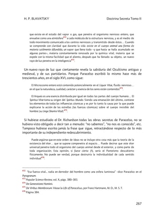 H. P. BLAVATSKY Doctrina Secreta Tomo II
267
que existe en el estado del vapor o gas, que penetra el organismo nervioso entero, que
envuelve como una atmósfera
472
a cada molécula de la estructura nerviosa, y es el medio de
todo movimiento comunicado a los centros nerviosos y transmitido desde éstos… Cuando
se comprende con claridad que durante la vida existe en el cuerpo animal una forma de
materia sutilmente difundida, un vapor que llena todo –y que hasta se halla acumulado en
algunas partes–, materia constantemente renovada por la química vital; materia que se
expele con la misma facilidad que el aliento, después que ha llenado su objeto, un nuevo
rayo de luz penetra en la inteligencia
473
.
Un nuevo rayo de luz que ciertamente revela la sabiduría del Ocultismo antiguo y
medieval, y de sus partidarios. Porque Paracelso escribió lo mismo hace más de
trescientos años, en el siglo XVI, como sigue:
El Microcosmo entero está contenido potencialmente en el Liquor Vitæ, fluido nervioso…
en el que la naturaleza, cualidad, carácter y esencia de los seres están contenidos
474
.
El Arqueo es una esencia distribuida por igual en todas las partes del cuerpo humano… El
Spiritus Vitæ toma su origen del Spiritus Mundo. Siendo una emanación del último, contiene
los elementos de todas las influencias cósmicas y es por lo tanto la causa por la que puede
explicarse la acción de las estrellas [las fuerzas cósmicas] sobre el cuerpo invisible del
hombre [su Linga Sharira Vital]
475
.
Si hubiese estudiado el Dr. Richardson todas las obras secretas de Paracelso, no se
hubiera visto obligado a decir tan a menudo: “no sabemos”, “no nos es conocido”, etc.
Tampoco hubiese escrito jamás la frase que sigue, retractándose respecto de lo más
importante de su independiente redescubrimiento.
Puede argüirse que en este orden de ideas no se incluye otra cosa más que la teoría de la
existencia del éter… que se supone compenetra al espacio… Puede decirse que este éter
universal penetra todo el organismo del cuerpo animal desde el exterior, y como parte de
toda organización. Esta opinión, si fuese cierta [!!], sería el Panteísmo descubierto
físicamente. No puede ser verdad, porque destruiría la individualidad de cada sentido
individual
476
.
472
“Esa fuerza vital... radia en derredor del hombre como una esfera luminosa” –dice Paracelso en el
Paragranum.
473
Popular Science Review, vol. X, págs. 380–383.
474
De Generatione Hominis.
475
De Viribus Membrorum. Véase la Life of Paracelsus, por Franz Hartmann, M. D., M. S. T.
476
Página 384.
 