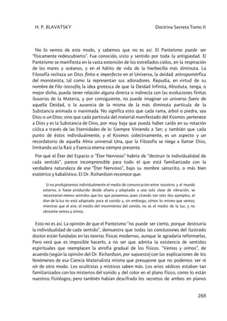 H. P. BLAVATSKY Doctrina Secreta Tomo II
268
No lo vemos de este modo, y sabemos que no es así. El Panteísmo puede ser
“físicamente redescubierto”. Fue conocido, visto y sentido por toda la antigüedad. El
Panteísmo se manifiesta en la vasta extensión de los estrellados cielos, en la respiración
de los mares y océanos, y en el hálito de vida de la hierbecilla más diminuta. La
Filosofía rechaza un Dios finito e imperfecto en el Universo, la deidad antropomórfica
del monoteísta, tal como la representan sus adoradores. Repudia, en virtud de su
nombre de Filo–teosofía, la idea grotesca de que la Deidad Infinita, Absoluta, tenga, o
mejor dicho, pueda tener relación alguna directa o indirecta con las evoluciones finitas
ilusorias de la Materia, y por consiguiente, no puede imaginar un universo fuera de
aquella Deidad, o la ausencia de la misma de la más diminuta partícula de la
Substancia animada o inanimada. No significa esto que cada rama, árbol o piedra, sea
Dios o un Dios; sino que cada partícula del material manifestado del Kosmos pertenece
a Dios y es la Substancia de Dios, por muy baja que pueda haber caído en su rotación
cíclica a través de las Eternidades de lo Siempre Viniendo a Ser; y también que cada
punto de éstos individualmente, y el Kosmos colectivamente, es un aspecto y un
recordatorio de aquella Alma universal Una, que la Filosofía se niega a llamar Dios,
limitando así la Raíz y Esencia eterna siempre presente.
Por qué el Éter del Espacio o “Éter Nervioso” habría de “destruir la individualidad de
cada sentido”, parece incomprensible para todo el que está familiarizado con la
verdadera naturaleza de ese “Éter Nervioso”, bajo su nombre sánscrito, o más bien
esotérico y kabalístico. El Dr. Richardson reconoce que:
Si no produjésemos individualmente el medio de comunicación entre nosotros y el mundo
externo, si fuese producido desde afuera y adaptado a una sola clase de vibración, se
necesitarían menos sentidos que los que poseemos; pues citando tan sólo dos ejemplos, el
éter de la luz no está adaptado para el sonido y, sin embargo, oímos lo mismo que vemos;
mientras que el aire, el medio del movimiento del sonido, no es el medio de la luz, y no
obstante vemos y oímos.
Esto no es así. La opinión de que el Panteísmo “no puede ser cierto, porque destruiría
la individualidad de cada sentido”, demuestra que todas las conclusiones del ilustrado
doctor están fundadas en las teorías físicas modernas, aunque le agradaría reformarlas.
Pero verá que es imposible hacerlo, a no ser que admita la existencia de sentidos
espirituales que reemplacen la atrofia gradual de los físicos. “Vemos y oímos”, de
acuerdo (según la opinión del Dr. Richardson, por supuesto) con las explicaciones de los
fenómenos de esa Ciencia Materialista misma que presupone que no podemos ver ni
oír de otro modo. Los ocultistas y místicos saben más. Los arios védicos estaban tan
familiarizados con los misterios del sonido y del color en el plano físico, como lo están
nuestros fisiólogos; pero también habían descifrado los secretos de ambos en planos
 