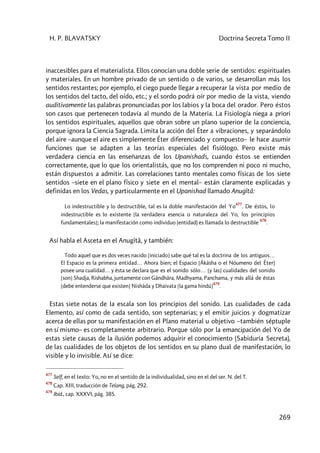 H. P. BLAVATSKY Doctrina Secreta Tomo II
269
inaccesibles para el materialista. Ellos conocían una doble serie de sentidos: espirituales
y materiales. En un hombre privado de un sentido o de varios, se desarrollan más los
sentidos restantes; por ejemplo, el ciego puede llegar a recuperar la vista por medio de
los sentidos del tacto, del oído, etc.; y el sordo podrá oír por medio de la vista, viendo
auditivamente las palabras pronunciadas por los labios y la boca del orador. Pero éstos
son casos que pertenecen todavía al mundo de la Materia. La Fisiología niega a priori
los sentidos espirituales, aquellos que obran sobre un plano superior de la conciencia,
porque ignora la Ciencia Sagrada. Limita la acción del Éter a vibraciones, y separándolo
del aire –aunque el aire es simplemente Éter diferenciado y compuesto– le hace asumir
funciones que se adapten a las teorías especiales del fisiólogo. Pero existe más
verdadera ciencia en las enseñanzas de los Upanishads, cuando éstos se entienden
correctamente, que lo que los orientalistás, que no los comprenden ni poco ni mucho,
están dispuestos a admitir. Las correlaciones tanto mentales como físicas de los siete
sentidos –siete en el plano físico y siete en el mental– están claramente explicadas y
definidas en los Vedas, y particularmente en el Upanishad llamado Anugîtâ:
Lo indestructible y lo destructible, tal es la doble manifestación del Yo
477
. De éstos, lo
indestructible es lo existente [la verdadera esencia o naturaleza del Yo, los principios
fundamentales]; la manifestación como individuo (entidad) es llamada lo destructible
478
.
Así habla el Asceta en el Anugîtâ, y también:
Todo aquel que es dos veces nacido [iniciado] sabe qué tal es la doctrina de los antiguos…
El Espacio es la primera entidad… Ahora bien; el Espacio [Âkâsha o el Nóumeno del Éter)
posee una cualidad… y ésta se declara que es el sonido sólo… [y las] cualidades del sonido
[son] Shadja, Rishabha, juntamente con Gândhâra, Madhyama, Panchama, y más allá de éstas
[debe entenderse que existen] Nishâda y Dhaivata [la gama hindú]
479
.
Estas siete notas de la escala son los principios del sonido. Las cualidades de cada
Elemento, así como de cada sentido, son septenarias; y el emitir juicios y dogmatizar
acerca de ellas por su manifestación en el Plano material u objetivo –también séptuple
en sí mismo– es completamente arbitrario. Porque sólo por la emancipación del Yo de
estas siete causas de la ilusión podemos adquirir el conocimiento (Sabiduría Secreta),
de las cualidades de los objetos de los sentidos en su plano dual de manifestación, lo
visible y lo invisible. Así se dice:
477
Self, en el texto: Yo, no en el sentido de la individualidad, sino en el del ser. N. del T.
478
Cap. XIII, traducción de Telang, pág. 292.
479
Ibíd., cap. XXXVI, pág. 385.
 