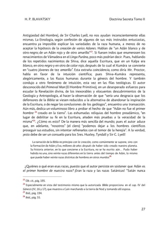 H. P. BLAVATSKY Doctrina Secreta Tomo II
27
Antigüedad del Hombre), de Sir Charles Lyell, no nos ayudan inconscientemente ellas
mismas. La Etnología, según confesión de algunos de sus más instruidos entusiastas,
encuentra ya imposible explicar las variedades de la raza humana, a menos de no
aceptar la hipótesis de la creación de varios Adanes. Hablan de “un Adán blanco y de
otro negro; de un Adán rojo y de otro amarillo”23
. Si fuesen indos que enumerasen los
renacimientos de Vâmadeva en el Linga Purâna, poco más podrían decir. Pues, hablando
de los repetidos nacimientos de Shiva, dice aquella Escritura, que en un Kalpa era
blanco, en otro negro y en otro de color rojo, después de lo cual el Kumâra se convierte
en “cuatro jóvenes de tez amarilla”. Esta extraña coincidencia, como diría Mr. Proctor,
habla en favor de la intuición científica; pues Shiva–Kumâra representa,
alegóricamente, a las Razas humanas durante la génesis del hombre. Y también
condujo a otro fenómeno de intuición, esta vez en las filas teológicas. El autor
desconocido del Primeval Man (El Hombre Primitivo), en un desesperado esfuerzo para
escudar la Revelación divina, de los inexorables y elocuentes descubrimientos de la
Geología y Antropología, al hacer la observación de que “sería una desgracia que los
defensores de la Biblia se viesen reducidos a la alternativa de abandonar la inspiración
de la Escritura, o de negar las conclusiones de los geólogos”, encuentra una transacción.
Aún más, dedica un voluminoso libro a probar el hecho de que “Adán no fue el primer
hombre 24
creado en la tierra”. Las exhumadas reliquias del hombre preadámico, “en
lugar de debilitar su fe en la Escritura, añaden más pruebas a la veracidad de la
misma”25
. ¿Cómo es esto? De la manera más sencilla del mundo; pues el autor aduce
que, en adelante, “nosotros” (el clero) “podemos dejar a los hombres científicos
proseguir sus estudios, sin intentar refrenarlos con el temor de la herejía”. A la verdad,
¡esto debe de ser un consuelo para los Sres. HuxIey, Tyndall y Sir C. Lyell!
La narración de la Biblia no principia con la creación, como comúnmente se supone, sino con
la formación de Adán y Eva, millones de años después de haber sido creado nuestro planeta.
Su historia anterior, en lo que concierne a la Escritura, no se ha escrito aún… Pudo haber
habido no una, sino veinte razas diferentes en la tierra antes del tiempo de Adán, lo mismo
que puede haber veinte razas distintas de hombres en otros mundos
26
¿Quiénes o qué eran esas razas, puesto que el autor persiste en sostener que Adán es
el primer hombre de nuestra raza? ¡Eran la raza y las razas Satánicas! “Satán nunca
23
Ob. cit., pág. 195.
24
Especialmente en vista del testimonio mismo que la autorizada Biblia proporciona en el cap. IV del
Génesis (IV, 16 y 17), que muestra a Caín marchando a la tierra de Nod y tomando allí esposa.
25
Ibíd., pág. 194.
26
Ibíd., pág. 55.
 