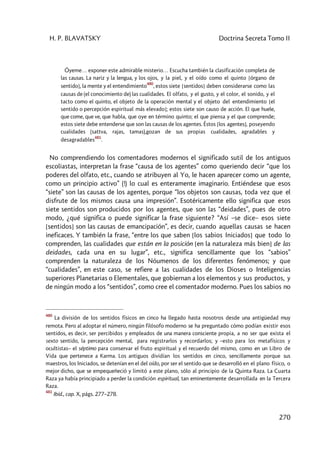H. P. BLAVATSKY Doctrina Secreta Tomo II
270
Óyeme… exponer este admirable misterio… Escucha también la clasificación completa de
las causas. La nariz y la lengua, y los ojos, y la piel, y el oído como el quinto [órgano de
sentido], la mente y el entendimiento
480
, estos siete [sentidos] deben considerarse como las
causas de (el conocimiento de) las cualidades. El olfato, y el gusto, y el color, el sonido, y el
tacto como el quinto, el objeto de la operación mental y el objeto del entendimiento [el
sentido o percepción espiritual más elevado]; estos siete son causo de acción. El que huele,
que come, que ve, que habla, que oye en término quinto; el que piensa y el que comprende;
estos siete debe entenderse que son las causas de los agentes. Éstos [los agentes], poseyendo
cualidades (sattva, rajas, tamas),gozan de sus propias cualidades, agradables y
desagradables
481
.
No comprendiendo los comentadores modernos el significado sutil de los antiguos
escoliastas, interpretan la frase “causa de los agentes” como queriendo decir “que los
poderes del olfato, etc., cuando se atribuyen al Yo, le hacen aparecer como un agente,
como un principio activo” (!) lo cual es enteramente imaginario. Entiéndese que esos
“siete” son las causas de los agentes, porque “los objetos son causas, toda vez que el
disfrute de los mismos causa una impresión”. Esotéricamente ello significa que esos
siete sentidos son producidos por los agentes, que son las “deidades”, pues de otro
modo, ¿qué significa o puede significar la frase siguiente? “Así –se dice– esos siete
[sentidos] son las causas de emancipación”, es decir, cuando aquellas causas se hacen
ineficaces. Y también la frase, “entre los que saben [los sabios Iniciados] que todo lo
comprenden, las cualidades que están en la posición [en la naturaleza más bien] de las
deidades, cada una en su lugar”, etc., significa sencillamente que los “sabios”
comprenden la naturaleza de los Nóumenos de los diferentes fenómenos; y que
“cualidades”, en este caso, se refiere a las cualidades de los Dioses o Inteligencias
superiores Planetarias o Elementales, que gobiernan a los elementos y sus productos, y
de ningún modo a los “sentidos”, como cree el comentador moderno. Pues los sabios no
480
La división de los sentidos físicos en cinco ha llegado hasta nosotros desde una antigüedad muy
remota. Pero al adoptar el número, ningún filósofo moderno se ha preguntado cómo podían existir esos
sentidos, es decir, ser percibidos y empleados de una manera consciente propia, a no ser que exista el
sexto sentido, la percepción mental, para registrarlos y recordarlos; y –esto para los metafísicos y
ocultistas– el séptimo para conservar el fruto espiritual y el recuerdo del mismo, como en un Libro de
Vida que pertenece a Karma. Los antiguos dividían los sentidos en cinco, sencillamente porque sus
maestros, los Iniciados, se detenían en el del oído, por ser el sentido que se desarrolló en el plano físico, o
mejor dicho, que se empequeñeció y limitó a este plano, sólo al principio de la Quinta Raza. La Cuarta
Raza ya había principiado a perder la condición espiritual, tan eminentemente desarrollada en la Tercera
Raza.
481
Ibíd., cap. X, págs. 277–278.
 