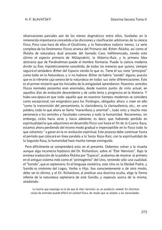 H. P. BLAVATSKY Doctrina Secreta Tomo II
272
observaciones parciales aún de los menos dogmáticos entre ellos, fundadas en la
inmerecida importancia concedida a las divisiones y clasificación arbitrarias de la ciencia
física. Poco caso hace de ellos el Ocultismo, y la Naturaleza todavía menos. La serie
completa de los fenómenos físicos arranca del Primario del Æther–Âkâsha; así como el
Âkâsha de naturaleza dual procede del llamado Caos indiferenciado, siendo este
último el aspecto primario de Mûlaprakriti, la Máteria–Raíz, y la primera Idea
abstracta que de Parabrahman puede el hombre formarse. Puede la ciencia moderna
dividir su Éter, hipotéticamente concebido, de todas las maneras que quiera; siempre
seguirá el verdadero Æther del Espacio siendo lo que es. Tiene él sus siete “principios”
como todo en la Naturaleza; y si no hubiese Æther no habría “sonido” alguno, puesto
que es la vibrante caja sonora de la naturaleza en todas sus siete diferenciaciones. Éste
es el primer misterio que los Iniciados de la antigüedad aprendieron. Nuestros sentidos
físicos normales presentes eran anormales, desde nuestro punto de vista actual, en
aquellos días de evolución descendente y de caída lenta y progresiva en la Materia. Y
hubo una época en que todo aquello que en nuestros tiempos modernos se considera
como excepcional, tan enigmático para los fisiólogos, obligados ahora a creer en ello
“como la transmisión del pensamiento, la clarividencia, la clariaudiencia, etc.; en una
palabra, todo lo que ahora se llama “maravilloso y anormal”–, todo esto y mucho más
pertenecía a los sentidos y facultades comunes a toda la humanidad. Recorremos, sin
embargo, ciclos hacia atrás y hacia adelante; es decir, que habiendo perdido en
espiritualidad lo que adquirimos en desarrollo físico casi hasta el fin de la Cuarta Raza,
estamos ahora perdiendo del mismo modo gradual e imperceptible en lo físico todo lo
que volvemos “ a ganar en la re–evolución espiritual. Este proceso debe continuar hasta
el período que colocará en línea paralela a la Sexta Raza–Raíz, con la espiritualidad de
la Segunda Raza, la humanidad hace mucho tiempo extinguida.
Pero difícilmente se comprenderá esto en el presente. Debemos volver a la risueña
aunque algo incorrecta hipótesis del Dr. Richardson, sobre el “Éter Nervioso”. Bajo la
errónea traducción de la palabra Âkâsha por “Espacio”, acabamos de mostrar al primero
en el antiguo sistema indo como el “primogénito” del Uno, teniendo sólo una cualidad,
el “Sonido”, que es septenario. En el lenguaje esotérico, este Uno es la Deidad Padre, y
Sonido es sinónimo del Logos, Verbo o Hijo. Sea conscientemente o de otro modo,
debe ser lo último; y el Dr. Richardson, al predicar una doctrina oculta, elige la forma
inferior de la naturaleza septenaria de este Sonido, y especula acerca de la misma,
añadiendo:
La teoría que expongo es la de que el éter nervioso es un producto animal. En distintas
clases de animales puede diferir en calidad física, de modo que se adapte a las necesidades
 