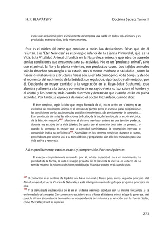H. P. BLAVATSKY Doctrina Secreta Tomo II
273
especiales del animal; pero esencialmente desempeña una parte en todos los animales, y es
producido, en todos ellos, de la misma manera.
Éste es el núcleo del error que conduce a todas las deducciones falsas que de él
resultan. Ese “Éter Nervioso” es el principio inferior de la Esencia Primordial, que es la
Vida. Es la Vitalidad Animal difundida en la Naturaleza entera, y que obra de acuerdo
con las condiciones que encuentra para su actividad. No es un “producto animal”, sino
que el animal, la flor y la planta vivientes, son productos suyos. Los tejidos animales
sólo lo absorben con arreglo a su estado más o menos morboso o saludable –como lo
hacen los materiales y estructuras físicas (en su estado primógeno, nota bene)–, y desde
el momento del nacimiento de la Entidad, son regulados, vigorizados y alimentados por
él. Desciende en mayor cantidad a la vegetación en el Rayo–Solar Sushumnâ, que
alumbra y alimenta a la Luna, y por medio de sus rayos vierte su luz sobre el hombre y
el animal y los penetra, más cuando duermen y descansan que cuando están en plena
actividad. Por tanto, se equivoca de nuevo el doctor Richardson, cuando dice:
El éter nervioso, según la idea que tengo formada de él, no es activo en sí mismo, ni un
excitante del movimiento animal en el sentido de fuerza; pero es esencial para proporcionar
las condiciones por las cuales resulta posible el movimiento. [Es precisamente lo contrario]…
Es el conductor de todas las vibraciones del calor, de la luz, del sonido, de la acción eléctrica,
de la fricción mecánica
487
. Mantiene el sistema nervioso entero en una tensión perfecta,
durante los estados de la vida [cierto]. Se gasta por el ejercicio [más bien se genera]… y
cuando la demanda es mayor que la cantidad suministrada, la postración nerviosa o
consunción indica su deficiencia
488
. Acumúlase en los centros nerviosos durante el sueño,
poniéndoles, por decirlo así, a su tono debido, y preparando con ello los músculos para una
vida activa y renovada.
Así es precisamente; esto es exacto y comprensible. Por consiguiente:
El cuerpo, completamente renovado por él, ofrece capacidad para el movimiento, la
plenitud de la forma, la vida. El cuerpo privado de él presenta la inercia, el aspecto de la
temida muerte, la evidencia de haber perdido algo físico que estaba en él cuando vivía.
487
El conductor en el sentido de Upâdhi, una base material o física; pero, como segundo principio del
Alma Universal y Fuerza Vital en la Naturaleza, está inteligentemente dirigido por el quinto principio de
ella.
488
Y la demasiada exuberancia de él en el sistema nervioso conduce con la misma frecuencia a la
enfermedad y a la muerte. Ciertamente no sucedería esto si fuese el sistema animal el que lo generase. Así
pues, la última circunstancia demuestra su independencia del sistema y su relación con la Fuerza Solar,
como Metcalfe y Hunt lo explican.
 