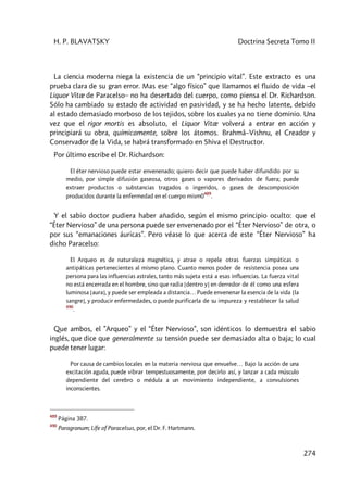 H. P. BLAVATSKY Doctrina Secreta Tomo II
274
La ciencia moderna niega la existencia de un “principio vital”. Este extracto es una
prueba clara de su gran error. Mas ese “algo físico” que llamamos el fluido de vida –el
Liquor Vitæ de Paracelso– no ha desertado del cuerpo, como piensa el Dr. Richardson.
Sólo ha cambiado su estado de actividad en pasividad, y se ha hecho latente, debido
al estado demasiado morboso de los tejidos, sobre los cuales ya no tiene dominio. Una
vez que el rigor mortis es absoluto, el Liquor Vitæ volverá a entrar en acción y
principiará su obra, químicamente, sobre los átomos. Brahmâ–Vishnu, el Creador y
Conservador de la Vida, se habrá transformado en Shiva el Destructor.
Por último escribe el Dr. Richardson:
El éter nervioso puede estar envenenado; quiero decir que puede haber difundido por su
medio, por simple difusión gaseosa, otros gases o vapores derivados de fuera; puede
extraer productos o substancias tragados o ingeridos, o gases de descomposición
producidos durante la enfermedad en el cuerpo mism0
489
.
Y el sabio doctor pudiera haber añadido, según el mismo principio oculto: que el
“Éter Nervioso” de una persona puede ser envenenado por el “Éter Nervioso” de otra, o
por sus “emanaciones áuricas”. Pero véase lo que acerca de este “Éter Nervioso” ha
dicho Paracelso:
El Arqueo es de naturaleza magnética, y atrae o repele otras fuerzas simpáticas o
antipáticas pertenecientes al mismo plano. Cuanto menos poder de resistencia posea una
persona para las influencias astrales, tanto más sujeta está a esas influencias. La fuerza vital
no está encerrada en el hombre, sino que radia [dentro y] en derredor de él como una esfera
luminosa [aura], y puede ser empleada a distancia… Puede envenenar la esencia de la vida [la
sangre], y producir enfermedades, o puede purificarla de su impureza y restablecer la salud
490
.
Que ambos, el ”Arqueo” y el “Éter Nervioso”, son idénticos lo demuestra el sabio
inglés, que dice que generalmente su tensión puede ser demasiado alta o baja; lo cual
puede tener lugar:
Por causa de cambios locales en la materia nerviosa que envuelve… Bajo la acción de una
excitación aguda, puede vibrar tempestuosamente, por decirlo así, y lanzar a cada músculo
dependiente del cerebro o médula a un movimiento independiente, a convulsiones
inconscientes.
489
Página 387.
490
Paragranum; Lífe of Paracelsus, por, el Dr. F. Hartmann.
 