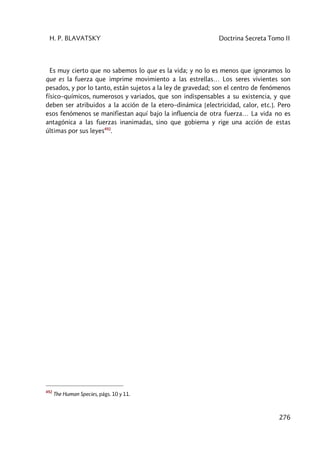 H. P. BLAVATSKY Doctrina Secreta Tomo II
276
Es muy cierto que no sabemos lo que es la vida; y no lo es menos que ignoramos lo
que es la fuerza que imprime movimiento a las estrellas… Los seres vivientes son
pesados, y por lo tanto, están sujetos a la ley de gravedad; son el centro de fenómenos
físico–químicos, numerosos y variados, que son indispensables a su existencia, y que
deben ser atribuidos a la acción de la etero–dinámica [electricidad, calor, etc.]. Pero
esos fenómenos se manifiestan aquí bajo la influencia de otra fuerza… La vida no es
antagónica a las fuerzas inanimadas, sino que gobierna y rige una acción de estas
últimas por sus leyes492
.
492
The Human Species, págs. 10 y 11.
 