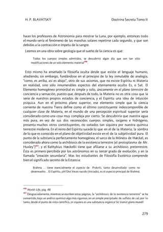H. P. BLAVATSKY Doctrina Secreta Tomo II
279
hacer los profesores de Astronomía para mostrar la Luna, por ejemplo, entonces todo
el mundo vería el fenómeno de las manchas solares repetirse cada segundo, y que son
debidas a la contracción e ímpetu de la sangre.
Leemos en una obra sobre geología que el sueño de la ciencia es que:
Todos los cuerpos simples admitidos, se descubrirá algún día que son tan sólo
modificaciones de un solo elemento material
496
.
Esto mismo ha enseñado la filosofía oculta desde que existe el lenguaje humano,
añadiendo, sin embargo, fundándose en el principio de la ley inmutable de analogía,
“como, es arriba, así es abajo”, otro de sus axiomas, que no existe Espíritu ni Materia
en realidad, sino sólo innumerables aspectos del eternamente oculto Es, o Sat. El
Elemento homogéneo primordial es simple y solo, únicamente en el plano terrestre de
conciencia y sensación, puesto que, después de todo, la Materia no es otra cosa que la
serie de nuestros propios estados de conciencia, y el Espíritu una idea de intuición
psíquica. Aun en el próximo plano superior, ese elemento simple que la ciencia
corriente de nuestra Tierra define como el último constituyente indescomponible de
cualquier clase de Materia, en el mundo de una percepción espiritual superior sería
considerado como una cosa muy compleja por cierto. Se descubriría que nuestra agua
más pura, en vez de sus dos reconocidos cuerpos simples, oxígeno e hidrógeno,
presenta muchos otros constituyentes, no soñados tan siquiera por nuestra química
terrestre moderna. En el reino del Espíritu sucede lo que en el de la Materia; la sombra
de lo que es conocido en el plano de objetividad existe en el de la subjetividad pura. El
punto de la substancia perfectamente homogénea, el sarco de la Mónera de Hæckel, es
considerado ahora como la archibiosis de la existencia terrestre (el protoplasma de Mr.
Huxley”)497
; y el Bathybius Hæckellii tiene que afiliarse a su archibiosis preterrestre.
Ésta es primero percibida por los astrónomos en su tercer grado de evolución, y en la
llamada “creación secundaria”. Mas los estudiantes de Filosofía Esotérica comprende
bien el significado secreto de la Estancia:
Brahma … tiene esencialmente el aspecto de Prakriti, tanto desarrollado como no
desenvuelto… El Espíritu, ¡oh! Dos Veces nacido [Iniciado], es el aspecto principal de Brahmâ.
496
World–Life, pág. 48.
497
Desgraciadamente, mientras se escriben estas páginas, la “archibiosis de la existencia terrestre” se ha
convertido, bajo un análisis químico algo más riguroso, en un simple precipitado de sulfato de cal; por lo
tanto, desde el punto de vista científico, ¡ni siquiera es una substancia orgánica! Sic transit gloria mundi!
 