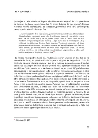 H. P. BLAVATSKY Doctrina Secreta Tomo II
28
(estuvo) en el cielo, (siendo) los ángeles y los hombres una especie”. La raza preadámica
de “Ángeles fue la que pecó”. Satán fue “el primer Príncipe de este mundo”, leemos.
Habiendo muerto a consecuencia de su rebelión, permaneció en la tierra como Espíritu
desencarnado, y tentó a Adán y a Eva.
Las primeras edades de la raza satánica, y especialmente durante la vida del mismo Satán
[!!!], pueden haber constituido un período de civilización patriarcal y de relativo reposo
(época de los Tubal–Caínes y de los Jubales, cuando tanto la Ciencia como las artes
intentaron arraigarse en aquel suelo maldito) … ¡Qué asunto para un poema épico! … Hay
incidentes inevitables que debieron haber ocurrido. Vemos ante nosotros… al alegre
amante primitivo galanteando a su ruborosa novia en una noche húmeda de rocío, bajo los
robles daneses, que entonces crecían en donde ahora ningún roble crece… al anciano
patriarca primitivo… a la prole primitiva inocente saltando alegremente a su lado… ¡Mil
cuadros semejantes se despliegan a nuestra vista!
27
.
La mirada retrospectiva hacia esta “ruborizada novia” satánica, en los días de la
inocencia de Satán, no pierde nada de su poesía al ganar en originalidad. Todo lo
contrario. La novia cristiana moderna –que no se ruboriza a menudo en nuestros días
delante de sus alegres amantes del día– pudiera hasta aprender una lección moral de
esta hija de Satán, creada en la exuberante fantasía de su primer biógrafo humano.
Estos cuadros –y para apreciarlos en todo su valor es necesario examinarlos en el libro
que los describe– se han imaginado todos con el objeto de reconciliar la infalibilidad de
la Escritura revelada con la Antiquiti of Man (Antigüedad del Hombre) de Sir C. Lyell, y
otras obras científicas que la perjudican. Pero esto no impide que exista una verdad y
un hecho en el fundamento de estas extravagancias, que el autor no ha querido nunca
firmar ni con su nombre ni con otro alguno. Pues sus razas preadámicas (no satánicas,
sino simplemente atlantes, y antes que éstos los hermafroditas) se encuentran
mencionadas en la Biblia, cuando se lee esotéricamente, así como se encuentran en la
Doctrina Secreta. Las Siete Claves descubren los misterios, pasados y futuros, de las
siete grandes Razas Raíces, y de los siete Kalpas. Aunque la génesis del hombre y hasta
la geología esotérica serán seguramente rechazadas por la Ciencia (tanto como las razas
satánicas y preadámicas), sin embargo, si, no teniendo otro camino para salir de apuros,
los hombres científicos se ven en el caso de escoger entre las dos versiones, tenemos la
seguridad, a pesar de la Escritura, y una vez que el Lenguaje del Misterio se halle casi
dominado, de que optarán por las enseñanzas arcaicas.
27
Ibíd., págs. 206–207.
 