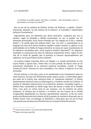 H. P. BLAVATSKY Doctrina Secreta Tomo II
280
Lo inmediato es un doble aspecto [de Prakriti y Purusha]… tanto desarrollado como no
desarrollado; y el Tiempo es lo último
498
.
Anu es uno de los nombres de Brahmâ, distinto de Brahman, y significa “átomo”;
anîyamsâm anîyasâm, “lo más atómico de lo atómico”, el inmutable e imperecedero
(achyuta) Purushottama”.
Seguramente, pues, los elementos que ahora conocemos –cualquiera que sea su
número– según se entienden y definen actualmente, no son, ni pueden ser, los
elementos primordiales. Estos fueron formados por “los coágulos de la fría y radiante
Madre” y “la semilla ígnea del ardiente Padre”, que “son uno”, o expresándolo en el
lenguaje más claro de la ciencia moderna, aquellos cuerpos tuvieron su génesis en las
profundidades de la Niebla de fuego primordial, las masas de vapor incandescente de
las nebulosas irresolubles; pues, como enseña el profesor Newcomb499
, las nebulosas
resolubles no constituyen una clase de nebulosas propiamente dichas. Según él cree,
más de la mitad de aquellas que al principio se tomaron equivocadamente por
nebulosas, son lo que él llama racimos estelares”.
Los cuerpos simples conocidos ahora, han llegado a su estado permanente en esta
Cuarta Ronda y Quinta Raza. Tienen ellos un corto período de reposo antes de ser
nuevamente impulsados en su evolución espiritual ascendente, cuando el “fuego
viviente de Orcus” disociara los más irresolubles y los volverá a dispersar en el Uno
primordial.
Pero el ocultista va más lejos, como se ha manifestado en los Comentarios sobre las
Siete Estancias. De aquí que difícilmente pueda esperar auxilio o conformidad alguna
por parte de la Ciencia, que rechazará tanto su “anîyâmsam anîyâsam”, el Átomo
absolutamente espiritual, como sus Mânasaputras u Hombres nacidos de la Mente. Al
resolver el “elemento material único” en un Elemento absoluto irresoluble, Espíritu, o
Materia–Raíz, colocándolo así desde luego fuera del alcance y campo de la Filosofía
Física –muy poco en común tiene él, por supuesto, con los hombres de ciencia
ortodoxos. El sostiene que el Espíritu y la materia son dos Facetas de la Unidad
incognoscible, dependiendo sus aspectos aparentemente opuestos: a) De los varios
grados de diferenciación de la materia; b) De los grados de conciencia alcanzados por el
hombre mismo. Esto, sin embargo, es Metafísica, y tiene poco que ver con la Física
–por grande que sea ahora esta Filosofía física en su propia limitación terrestre.
498
Vishnu Purâna, Wilson, I, 16, versión de Fitzedward Hall.
499
Popular Astronomy, pág. 444.
 