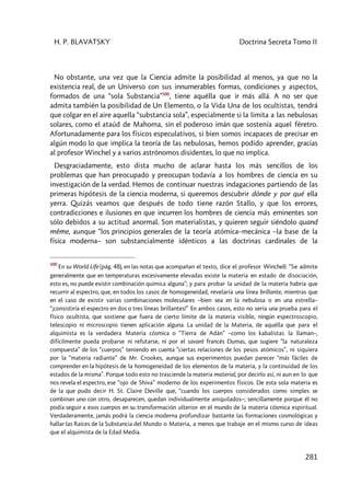 H. P. BLAVATSKY Doctrina Secreta Tomo II
281
No obstante, una vez que la Ciencia admite la posibilidad al menos, ya que no la
existencia real, de un Universo con sus innumerables formas, condiciones y aspectos,
formados de una “sola Substancia”500
, tiene aquélla que ir más allá. A no ser que
admita también la posibilidad de Un Elemento, o la Vida Una de los ocultistas, tendrá
que colgar en el aire aquella “substancia sola”, especialmente si la limita a las nebulosas
solares, como el ataúd de Mahoma, sin el poderoso imán que sostenía aquel féretro.
Afortunadamente para los físicos especulativos, si bien somos incapaces de precisar en
algún modo lo que implica la teoría de las nebulosas, hemos podido aprender, gracias
al profesor Winchel y a varios astrónomos disidentes, lo que no implica.
Desgraciadamente, esto dista mucho de aclarar hasta los más sencillos de los
problemas que han preocupado y preocupan todavía a los hombres de ciencia en su
investigación de la verdad. Hemos de continuar nuestras indagaciones partiendo de las
primeras hipótesis de la ciencia moderna, si queremos descubrir dónde y por qué ella
yerra. Quizás veamos que después de todo tiene razón Stallo, y que los errores,
contradicciones e ilusiones en que incurren los hombres de ciencia más eminentes son
sólo debidos a su actitud anormal. Son materialistas, y quieren seguir siéndolo quand
même, aunque “los principios generales de la teoría atómica–mecánica –la base de la
física moderna– son substancialmente idénticos a las doctrinas cardinales de la
500
En su World Life (pág. 48), en las notas que acompañan el texto, dice el profesor Winchell: “Se admite
generalmente que en temperaturas excesivamente elevadas existe la materia en estado de disociación,
esto es, no puede existir combinación química alguna”; y para probar la unidad de la materia habría que
recurrir al espectro, que, en todos los casos de homogeneidad, revelaría una línea brillante, mientras que
en el caso de existir varias combinaciones moleculares –bien sea en la nebulosa o en una estrella–
“¡consistiría el espectro en dos o tres líneas brillantes!” En ambos casos, esto no sería una prueba para el
físico ocultista, que sostiene que fuera de cierto límite de la materia visible, ningún espectroscopio,
telescopio ni microscopio tienen aplicación alguna. La unidad de la Materia, de aquélla que para el
alquimista es la verdadera Materia cósmica o “Tierra de Adán” –como los kabalistas la llaman–,
difícilmente pueda probarse ni refutarse, ni por el savant francés Dumas, que sugiere “la naturaleza
compuesta” de los “cuerpos” teniendo en cuenta “ciertas relaciones de los pesos atómicos”, ni siquiera
por la “materia radiante” de Mr. Crookes, aunque sus experimentos puedan parecer “más fáciles de
comprender en la hipótesis de la homogeneidad de los elementos de la materia, y la continuidad de los
estados de la misma”. Porque todo esto no trasciende la materia material, por decirlo así, ni aun en lo que
nos revela el espectro, ese “ojo de Shiva” moderno de los experimentos físicos. De esta sola materia es
de la que pudo decir H. St. Claire Deville que, “cuando los cuerpos considerados como simples se
combinan uno con otro, desaparecen, quedan individualmente aniquilados–; sencillamente porque él no
podía seguir a esos cuerpos en su transformación ulterior en el mundo de la materia cósmica espiritual.
Verdaderamente, jamás podrá la ciencia moderna profundizar bastante las formaciones cosmológicas y
hallar las Raíces de la Substancia del Mundo o Materia, a menos que trabaje en el mismo curso de ideas
que el alquimista de la Edad Media.
 