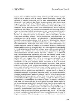 H. P. BLAVATSKY Doctrina Secreta Tomo II
284
sodio, el cloro y el azufre sean cuerpos simples separados; y cuando tratamos de grupos
como el cloro, el bromo, el yodo, etc., tampoco tenemos duda alguna, y aunque fuesen
admisibles los grados de “simplicidad” –a lo cual puede que tengamos que venir a parar
últimamente–, podría admitirse que el cloro se aproxima mucho más al bromo que al
oxígeno, y que al sodio y al azufre. También el níquel y el cobalto se aproximan mucho,
aunque nadie pone en duda su derecho a figurar como cuerpos simples distintos. No puedo,
sin embargo, dejar de preguntar cuál habría sido la opinión dominante entre los químicos si
las respectivas soluciones de esos cuerpos y sus compuestos presentasen colores idénticos,
en vez de colores que, hablando aproximadamente, son mutuamente complementarios.
¿Acaso se hubiese aun reconocido su naturaleza distinta? Cuando seguimos adelante y
llegamos a las llamadas tierras raras, nos encontramos en terreno menos firme. Podemos
quizás admitir el escandio, el iterbio y otros de la misma clase, como simples; pero ¿qué
podemos decir en el caso del neodimio y praseodimio, entre los que puede decirse que no
existe diferencia química bien marcada, siendo su derecho a la individualidad separada,
ligeras diferencias como bases y facultades cristalizadoras, aunque sus diferencias físicas,
como lo demuestran las observaciones hechas con el espectro, son muy marcadas? Aun aquí
podemos pensar que el ánimo de la mayoría de los químicos se inclinaría del lado de la
indulgencia, admitiendo a esos dos cuerpos dentro del círculo encantado. En cuanto a saber
si obrando así podrían apelar a cualquier principio fundamental, es cuestión dudosa. Si
admitimos a esos candidatos, ¿cómo podremos excluir con justicia las series de cuerpos
simples o metasimples que Krüss y Wilson nos dieron a conocer? Aquí las diferencias
espectrales son bien marcadas, mientras que mis propias investigaciones sobre el didimio
muestran también una ligera diferencia básica, al menos entre algunos de esos cuerpos
dudosos. En la misma categoría deben incluirse los numerosos cuerpos separados, en los
cuales es probable que el itrío, el erbio, el samario y otros “elementos” –según se llaman
comúnmente– han sido y son agrupados. ¿Dónde, pues, hemos de trazar la línea? Las
distintas agrupaciones se esfuman tan imperceptiblemente unas en otras, que es imposible
establecer una división definida entre dos cuerpos adyacentes cualesquiera, y decir que el
cuerpo de este lado de la línea es simple, mientras que aquel que se encuentra en el otro no
es simple o es tan sólo algo que lo simula o se aproxima a ello. Dondequiera que pueda
trazarse una línea con aparente razón, será sin duda fácil asignar de una vez a la mayoría de
los cuerpos el puesto que les corresponde, puesto que en todos los casos de clasificación la
verdadera dificultad empieza cuando nos acercamos a la línea divisoria. Admítense, por
supuesto, ligeras diferencias químicas y, hasta cierto punto, hácese lo mismo con bien
marcadas diferencias físicas. ¿Qué diremos, sin embargo, cuando la única diferencia química
es una tendencia casi imperceptible en un cuerpo –de un par o de un grupo– a precipitarse
antes que el otro? Además, hay casos en que las diferencias químicas alcanzan el punto en
que se desvanecen, aun cuando todavía quedan diferencias físicas bien determinadas. Aquí
tropezamos con una nueva dificultad: en tales oscuridades, ¿cómo distinguir entre lo
químico y lo físico? ¿Acaso no estamos autorizados a llamar a una ligera tendencia de un
precipitado amorfo naciente a formarse antes que otro, “una diferencia física”? Y ¿no
podríamos llamar a las reacciones coloreadas dependientes de la solución y de acuerdo con
el solvente empleado, “diferencias químicas”? No veo la posibilidad de negar el carácter de
simple a un cuerpo que difiere de otro por un color bien determinado o por reacciones
 