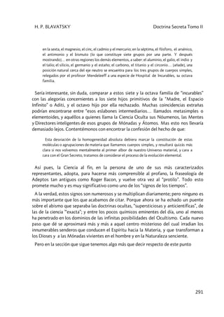 H. P. BLAVATSKY Doctrina Secreta Tomo II
291
en la sexta, el magnesio, el cinc, el cadmio y el mercurio; en la séptima, el fósforo, el arsénico,
el antimonio y el bismuto [lo que constituye siete grupos por una parte. Y después
mostrando]… en otras regiones los demás elementos, a saber: el aluminio, el galio, el indio y
el talio; el silicio, el germanio y el estaño; el carbono, el titanio y el circonio… [añade], una
posición natural cerca del eje neutro se encuentra para los tres grupos de cuerpos simples,
relegados por el profesor Mendeleeff a una especie de Hospital de Incurables, su octava
familia.
Sería interesante, sin duda, comparar a estos siete y la octava familia de “incurables”
con las alegorías concernientes a los siete hijos primitivos de la “Madre, el Espacio
Infinito” o Aditi, y el octavo hijo por ella rechazado. Muchas coincidencias extrañas
podrían encontrarse entre “esos eslabones intermediarios… llamados metasimples o
elementoides, y aquéllos a quienes llama la Ciencia Oculta sus Nóumenos, las Mentes
y Directores inteligentes de esos grupos de Mónadas y Átomos. Mas esto nos llevaría
demasiado lejos. Contentémonos con encontrar la confesión del hecho de que:
Esta desviación de la homogeneidad absoluta debiera marcar la constitución de estas
moléculas o agrupaciones de materia que llamamos cuerpos simples, y resultará quizás más
clara si nos volvemos mentalmente al primer albor de nuestro Universo material, y cara a
cara con el Gran Secreto, tratamos de considerar el proceso de la evolución elemental.
Así pues, la Ciencia al fin, en la persona de uno de sus más caracterizados
representantes, adopta, para hacerse más comprensible al profano, la fraseología de
Adeptos tan antiguos como Roger Bacon, y vuelve otra vez al “protilo”. Todo esto
promete mucho y es muy significativo como uno de los “signos de los tiempos”.
A la verdad, estos signos son numerosos y se multiplican diariamente; pero ninguno es
más importante que los que acabamos de citar. Porque ahora se ha echado un puente
sobre el abismo que separaba las doctrinas ocultas, “supersticiosas y anticientíficas”, de
las de la ciencia '“exacta”; y entre los pocos químicos eminentes del día, uno al menos
ha penetrado en los dominios de las infinitas posibilidades del Ocultismo. Cada nuevo
paso que dé se aproximará más y más a aquel centro misterioso del cual irradian los
innumerables senderos que conducen el Espíritu hacia la Materia, y que transforman a
los Dioses y a las Mónadas vivientes en el hombre y en la Naturaleza senciente.
Pero en la sección que sigue tenemos algo más que decir respecto de este punto
 
