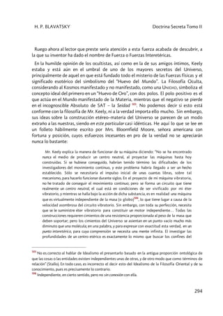 H. P. BLAVATSKY Doctrina Secreta Tomo II
294
Ruego ahora al lector que preste seria atención a esta fuerza acabada de descubrir, a
la que su inventor ha dado el nombre de Fuerza o Fuerzas Interetéricas.
En la humilde opinión de los ocultistas, así como en la de sus amigos íntimos, Keely
estaba y está aún en el umbral de uno de los mayores secretos del Universo,
principalmente de aquel en que está fundado todo el misterio de las Fuerzas físicas y el
significado esotérico del simbolismo del “Huevo del Mundo”. La Filosofía Oculta,
considerando al Kosmos manifestado y no manifestado, como una UNIDAD, simboliza el
concepto ideal del primero en un “Huevo de Oro”, con dos polos. El polo positivo es el
que actúa en el Mundo manifestado de la Materia, mientras que el negativo se pierde
en el incognoscible Absoluto de SAT – la Seidad 505
. No podemos decir si esto está
conforme con la filosofía de Mr. Keely, ni a la verdad importa ello mucho. Sin embargo,
sus ideas sobre la construcción etéreo–materia del Universo se parecen de un modo
extraño a las nuestras, siendo en este particular casi idénticas. He aquí lo que se lee en
un folleto hábilmente escrito por Mrs. Bloornfield Moore, señora americana con
fortuna y posición, cuyos esfuerzos incesantes en pro de la verdad no se apreciarán
nunca lo bastante:
Mr. Keely explica la manera de funcionar de su máquina diciendo: “No se ha encontrado
nunca el medio de producir un centro neutral, al proyectar las máquinas hasta hoy
construidas. Si se hubiese conseguido, habrían tenido término las dificultades de los
investigadores del movimiento continuo, y este problema habría llegado a ser un hecho
establecido. Sólo se necesitaría el impulso inicial de unas cuantas libras, sobre tal
mecanismo, para hacerlo funcionar durante siglos. En el proyecto de mi máquina vibratoria,
no he tratado de conseguir el movimiento continuo; pero se forma un circuito que tiene
realmente un centro neutral, el cual está en condiciones de ser vivificado por mi éter
vibratorio, y mientras se halla bajo la acción de dicha substancia, es en realidad una máquina
que es virtualmente independiente de la masa (o globo)
506
, lo que tiene lugar a causa de la
velocidad asombrosa del circuito vibratorio. Sin embargo, con toda su perfección, necesita
que se le suministre éter vibratorio para constituir un motor independiente… Todas las
construcciones requieren cimientos de una resistencia proporcionada al peso de la masa que
deben soportar; pero los cimientos del Universo se asientan en un punto vacío mucho más
diminuto que una molécula; en una palabra, y para expresar con exactitud esta verdad, en un
punto interetérico, para cuya comprensión se necesita una mente infinita. El investigar las
profundidades de un centro etérico es exactamente lo mismo que buscar los confines del
505
No es correcto al hablar de Idealismo el presentarlo basado en la antigua proporción ontológica de
que las cosas o las entidades existen independientes unas de otras, y de otro modo que como términos de
relación” (Stallo). En todo caso, es incorrecto el decir esto del Idealismo de la Filosofía Oriental y de su
conocimiento, pues es precisamente lo contrario.
506
Independiente, en cierto sentido, pero no sin conexión con ella.
 