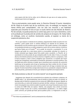 H. P. BLAVATSKY Doctrina Secreta Tomo II
295
vasto espacio del éter de los cielos, con la diferencia de que uno es el campo positivo,
mientras que el otro es el negativo”.
Ésta es precisamente, como puede verse, la Doctrina Oriental. El punto interetérico
de Mr. Keely es el punto laya de los ocultistas; esto, sin embargo, no requiere “una
mente infinita para comprenderlo”, sino tan sólo una intuición y una habilidad
especiales para encontrar el sitio en que se oculta dentro de este Mundo de Materia.
Por de contado, no puede producirse un centro laya, pero sí un vacío interetérico, como
se ha probado por la producción de sonidos de campana en el espacio. Mr. Keely habla,
sin embargo, como un ocultista inconsciente cuando, al exponer su teoría de la
suspensión planetaria, dice:
Por lo que respecta al volumen de los planetas, preguntaríamos desde un punto de vista
científico: ¿cómo puede existir la inmensa diferencia de volumen de los planetas, sin
descomponer la acción armónica que los caracteriza? Sólo puedo contestar a esta pregunta
con propiedad entrando en un análisis progresivo a partir de los centros etéricos rotatorios
que fueron fijados por el Creador
507
con su poder de atracción o acumulación. Si se me
pregunta qué poder da a cada átomo etérico su inconcebible velocidad de rotación (o
inicial), contestaré que ninguna mente finita podrá jamás concebirlo. La filosofía de la
acumulación es la única prueba de que semejante poder ha sido dado. El área, si así puede
decirse, de tal átomo presenta a la fuerza atractiva o magnética, electiva o propulsora, toda
la fuerza receptiva y toda la fuerza antagónica que caracterizan a un planeta del mayor
tamaño; por consiguiente, continuando la acumulación, permanece la ecuación perfecta. Una
vez fijado este centro diminuto, el poder que se necesitaría para arrancarlo de su posición
tendría que ser tan grande como el que se necesitase para hacer cambiar de sitio al mayor
planeta existente. Cuando este centro atómico neutral varía de lugar, el planeta tiene que
seguirle. El centro neutral lleva consigo todo el peso de una acumulación cualquiera desde el
punto de partida, y permanece el mismo, por siempre en equilibrio en el espacio eterno.
Mr. Keely esclarece su idea de “un centro neutral” con el siguiente ejemplo:
Imaginemos que, después de la acumulación de un planeta de un diámetro cualquiera, de
20.000 millas, v. gr., aproximadamente, pues el tamaño no afecta en nada a la cuestión, se
desaloje todo el material a excepción de una corteza de 5.000 millas de espesor, dejando un
vacío entre ella y un centro del tamaño de una bola de billar ordinaria. Se necesitaría para
mover esta pequeña masa central un poder tan grande como el que fuese preciso para mover
la corteza de 5.000 millas de espesor. Además, esta pequeña masa central arrastraría
siempre consigo el peso de la corteza, manteniéndola equidistante, y no habría ningún
poder contrario, por grande que fuese, que las pudiese juntar. La imaginación se turba al
507
“Por Fohat más probablemente”, sería la contestación de un Ocultista.
 