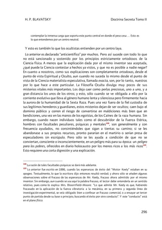 H. P. BLAVATSKY Doctrina Secreta Tomo II
296
contemplar la inmensa carga que soporta este punto central en donde el peso cesa … Esto es
lo que entendemos por un centro neutral.
Y esto es también lo que los ocultistas entienden por un centro laya.
Lo anterior es declarado “anticientífico” por muchos. Pero así sucede con todo lo que
no está sancionado y sostenido por los principios estrictamente ortodoxos de la
Ciencia física. A menos que la explicación dada por el mismo inventor sea aceptada,
¿qué puede la Ciencia contestar a hechos ya vistos, y que no es posible a nadie negar?
En cuanto a nosotros, como sus explicaciones son completamente ortodoxas, desde el
punto de vista Espiritual y Oculto, aun cuando no suceda lo mismo desde el punto de
vista de la Ciencia materialista especulativa, llamada exacta, son, por lo tanto, nuestras
por lo que hace a este particular. La Filosofía Oculta divulga muy pocos de sus
misterios vitales más importantes. Los deja caer como perlas preciosas, uno a uno, y a
gran distancia los unos de los otros; y esto, sólo cuando se ve obligada a ello por la
corriente evolutiva que lleva al género humano lenta y silenciosa pero firmemente hacia
la aurora de la humanidad de la Sexta Raza. Pues una vez fuera de la fiel custodia de
sus legítimos herederos y guardianes, estos misterios dejan de ser ocultos; caen bajo el
dominio público y corren el riesgo de convertirse en maldiciones más bien que en
bendiciones, una vez en las manos de los egoístas, de los Caínes de la raza humana. Sin
embargo, cuando nacen individuos tales como el descubridor de la Fuerza Etérica,
hombres con facultades peculiares, psíquicas y mentales508
, son generalmente y con
frecuencia ayudados, no consintiéndoles que sigan a tientas su camino; si se les
abandonase a sus propios recursos, pronto pararían en el martirio o serían presa de
especuladores sin escrúpulo. Pero sólo se les ayuda a condición de que no se
conviertan, consciente o inconscientemente, en un peligro más para su época: un peligro
para los pobres, ofrecidos en diario holocausto por los menos ricos a los más ricos509
.
Esto requiere una corta digresión y una explicación.
508
La razón de tales facultades psíquicas se dará más adelante.
509
Lo anterior fue escrito en 1886, cuando las esperanzas de éxito del “Motor Keely” estaban en su
apogeo. Textualmente, lo que la escritora dijo entonces resultó verdad; y ahora sólo se añaden algunas
observaciones sobre el fracaso de las esperanzas de Mr. Keely, fracaso ahora admitido por el mismo
inventor. Sin embargo, aun cuando se usa aquí la palabra fracaso, el lector debe entenderla en un sentido
relativo, pues como lo explica Mrs. Bloorrifield–Moore: “Lo que admite Mr. Keely es que, habiendo
fracasado en la aplicación de la fuerza vibratoria a la mecánica, en su primera y segunda línea de
investigación experimental, se veía obligado bien a confesar un fracaso comercial, o a ensayar un tercer
punto de partida desde su base o principio, buscando el éxito por otro conducto”. Y este “conducto” está
en el plano físico.
 
