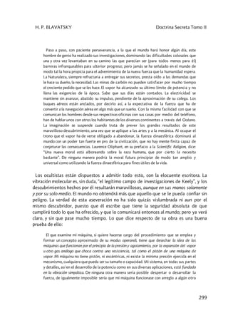H. P. BLAVATSKY Doctrina Secreta Tomo II
299
Paso a paso, con paciente perseverancia, a la que el mundo hará honor algún día, este
hombre de genio ha realizado sus investigaciones, dominando las dificultades colosales que
una y otra vez levantaban en su camino las que parecían ser (para todos menos para él)
barreras infranqueables para ulterior progreso; pero jamás se ha señalado en el mundo de
modo tal la hora propicia para el advenimiento de la nueva fuerza que la humanidad espera.
La Naturaleza, siempre refractaria a entregar sus secretos, presta oído a las demandas que
le hace su dueño, la necesidad. Las minas de carbón no pueden satisfacer por mucho tiempo
el creciente pedido que se les hace. El vapor ha alcanzado su último límite de potencia y no
llena las exigencias de la época. Sabe que sus días están contados. La electricidad se
mantiene sin avanzar, abatido su impulso, pendiente de la aproximación de su colega. Los
buques aéreos están anclados, por decirlo así, a la expectativa de la fuerza que ha de
convertir a la navegación aérea en algo más que un sueño. Con la misma facilidad con que se
comunican los hombres desde sus respectivas oficinas con sus casas por medio del teléfono,
han de hablar unos con otros los habitantes de los diversos continentes a través del Océano.
La imaginación se suspende cuando trata de prever los grandes resultados de este
maravilloso descubrimiento, una vez que se aplique a las artes y a la mecánica. Al ocupar el
trono que el vapor ha de verse obligado a abandonar, la fuerza dinaesférica dominará al
mundo con un poder tan fuerte en pro de la civilización, que no hay mente finita capaz de
conjeturar las consecuencias. Laurence Oliphant, en su prefacio a la Scientific Religion, dice:
“Una nueva moral está alboreando sobre la raza humana, que por cierto la necesita
bastante”. De ninguna manera podría la moral futura principiar de modo tan amplio y
universal como utilizando la fuerza dinaesférica para fines útiles de la vida.
Los ocultistas están dispuestos a admitir todo esto, con la elocuente escritora. La
vibración molecular es, sin duda, “el legítimo campo de investigaciones de Keely”, y los
descubrimientos hechos por él resultarán maravillosos, aunque en sus manos solamente
y por su solo medio. El mundo no obtendrá más que aquello que se le pueda confiar sin
peligro. La verdad de esta aseveración no ha sido quizás vislumbrada ni aun por el
mismo descubridor, puesto que él escribe que tiene la seguridad absoluta de que
cumplirá todo lo que ha ofrecido, y que lo comunicará entonces al mundo; pero ya verá
claro, y sin que pase mucho tiempo. Lo que dice respecto de su obra es una buena
prueba de ello:
El que examine mi máquina, si quiere hacerse cargo del procedimiento que se emplea y
formar un concepto aproximado de su modus operandi, tiene que desechar la idea de las
máquinas que funcionan por el principio de la presión y agotamiento, por la expansión del vapor
u otro gas análogo que choca contra una resistencia, tal como el pistón de una máquina de
vapor. Mi máquina no tiene pistón, ni excéntricas, ni existe la mínima presión ejercida en el
mecanismo, cualquiera que pueda ser su tamaño o capacidad. Mi sistema, en todas sus partes
y detalles, así en el desarrollo de la potencia como en sus diversas aplicaciones, está fundado
en la vibración simpática. De ninguna otra manera sería posible despertar o desarrollar la
fuerza, de igualmente imposible sería que mi máquina funcionase con arreglo a algún otro
 