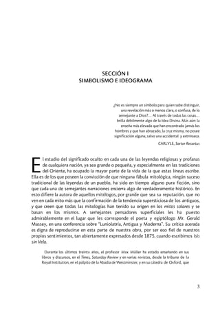 3
SECCIÓN I
SIMBOLISMO E IDEOGRAMA
¿No es siempre un símbolo para quien sabe distinguir,
una revelación más o menos clara, o confusa, de lo
semejante a Dios?… Al través de todas las cosas…
brilla débilmente algo de la Idea Divina. Más aún: la
enseña más elevada que han encontrado jamás los
hombres y que han abrazado, la cruz misma, no posee
significación alguna, salvo una accidental y extrínseca.
CARLYLE, Sartor Resartus
l estudio del significado oculto en cada una de las leyendas religiosas y profanas
de cualquiera nación, ya sea grande o pequeña, y especialmente en las tradiciones
del Oriente, ha ocupado la mayor parte de la vida de la que estas líneas escribe.
Ella es de los que poseen la convicción de que ninguna fábula mitológica, ningún suceso
tradicional de las leyendas de un pueblo, ha sido en tiempo alguno pura ficción, sino
que cada una de semejantes narraciones encierra algo de verdaderamente histórico. En
esto difiere la autora de aquellos mitólogos, por grande que sea su reputación, que no
ven en cada mito más que la confirmación de la tendencia supersticiosa de los antiguos,
y que creen que todas las mitologías han tenido su origen en los mitos solares y se
basan en los mismos. A semejantes pensadores superficiales les ha puesto
admirablemente en el lugar que les corresponde el poeta y egiptólogo Mr. Gerald
Massey, en una conferencia sobre “Luniolatría, Antigua y Moderna”. Su crítica acerada
es digna de reproducirse en esta parte de nuestra obra, por ser eco fiel de nuestros
propios sentimientos, tan abiertamente expresados desde 1875, cuando escribimos Isis
sin Velo.
Durante los últimos treinta años, el profesor Max Müller ha estado enseñando en sus
libros y discursos, en el Times, Saturday Review y en varias revistas, desde la tribuna de la
Royal Institution, en el púlpito de la Abadía de Westminster, y en su cátedra de Oxford, que
E
 