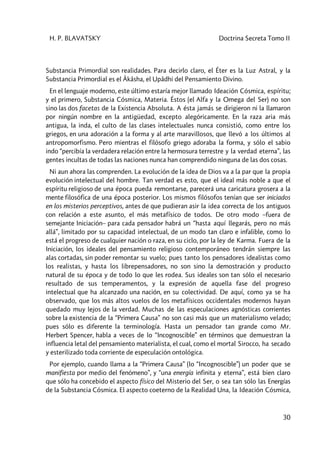 H. P. BLAVATSKY Doctrina Secreta Tomo II
30
Substancia Primordial son realidades. Para decirlo claro, el Éter es la Luz Astral, y la
Substancia Primordial es el Âkâsha, el Upâdhi del Pensamiento Divino.
En el lenguaje moderno, este último estaría mejor llamado Ideación Cósmica, espíritu;
y el primero, Substancia Cósmica, Materia. Éstos (el Alfa y la Omega del Ser) no son
sino las dos facetas de la Existencia Absoluta. A ésta jamás se dirigieron ni la llamaron
por ningún nombre en la antigüedad, excepto alegóricamente. En la raza aria más
antigua, la inda, el culto de las clases intelectuales nunca consistió, como entre los
griegos, en una adoración a la forma y al arte maravillosos, que llevó a los últimos al
antropomorfismo. Pero mientras el filósofo griego adoraba la forma, y sólo el sabio
indo “percibía la verdadera relación entre la hermosura terrestre y la verdad eterna”, las
gentes incultas de todas las naciones nunca han comprendido ninguna de las dos cosas.
Ni aun ahora las comprenden. La evolución de la idea de Dios va a la par que la propia
evolución intelectual del hombre. Tan verdad es esto, que el ideal más noble a que el
espíritu religioso de una época pueda remontarse, parecerá una caricatura grosera a la
mente filosófica de una época posterior. Los mismos filósofos tenían que ser iniciados
en los misterios perceptivos, antes de que pudieran asir la idea correcta de los antiguos
con relación a este asunto, el más metafísico de todos. De otro modo –fuera de
semejante Iniciación– para cada pensador habrá un “hasta aquí llegarás, pero no más
allá”, limitado por su capacidad intelectual, de un modo tan claro e infalible, como lo
está el progreso de cualquier nación o raza, en su ciclo, por la ley de Karma. Fuera de la
Iniciación, los ideales del pensamiento religioso contemporáneo tendrán siempre las
alas cortadas, sin poder remontar su vuelo; pues tanto los pensadores idealistas como
los realistas, y hasta los librepensadores, no son sino la demostración y producto
natural de su época y de todo lo que les rodea. Sus ideales son tan sólo el necesario
resultado de sus temperamentos, y la expresión de aquella fase del progreso
intelectual que ha alcanzado una nación, en su colectividad. De aquí, como ya se ha
observado, que los más altos vuelos de los metafísicos occidentales modernos hayan
quedado muy lejos de la verdad. Muchas de las especulaciones agnósticas corrientes
sobre la existencia de la “Primera Causa” no son casi más que un materialismo velado;
pues sólo es diferente la terminología. Hasta un pensador tan grande como Mr.
Herbert Spencer, habla a veces de lo “Incognoscible” en términos que demuestran la
influencia letal del pensamiento materialista, el cual, como el mortal Sirocco, ha secado
y esterilizado toda corriente de especulación ontológica.
Por ejemplo, cuando llama a la “Primera Causa” (lo “Incognoscible”) un poder que se
manifiesta por medio del fenómeno”, y “una energía infinita y eterna”, está bien claro
que sólo ha concebido el aspecto físico del Misterio del Ser, o sea tan sólo las Energías
de la Substancia Cósmica. El aspecto coeterno de la Realidad Una, la Ideación Cósmica,
 