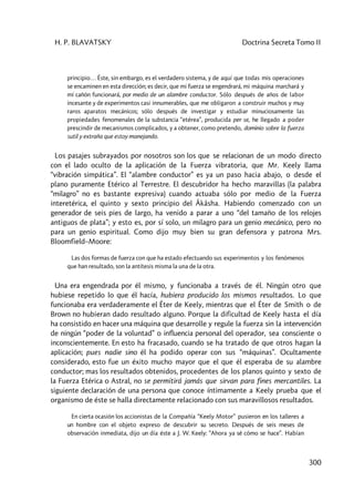 H. P. BLAVATSKY Doctrina Secreta Tomo II
300
principio… Éste, sin embargo, es el verdadero sistema, y de aquí que todas mis operaciones
se encaminen en esta dirección; es decir, que mi fuerza se engendrará, mi máquina marchará y
mí cañón funcionará, por medio de un alambre conductor. Sólo después de años de labor
incesante y de experimentos casi innumerables, que me obligaron a construir muchos y muy
raros aparatos mecánicos; sólo después de investigar y estudiar minuciosamente las
propiedades fenomenales de la substancia “etérea”, producida per se, he llegado a poder
prescindir de mecanismos complicados, y a obtener, como pretendo, dominio sobre la fuerza
sutil y extraña que estoy manejando.
Los pasajes subrayados por nosotros son los que se relacionan de un modo directo
con el lado oculto de la aplicación de la Fuerza vibratoria, que Mr. Keely llama
“vibración simpática”. El “alambre conductor” es ya un paso hacia abajo, o desde el
plano puramente Etérico al Terrestre. El descubridor ha hecho maravillas (la palabra
“milagro” no es bastante expresiva) cuando actuaba sólo por medio de la Fuerza
interetérica, el quinto y sexto principio del Âkâsha. Habiendo comenzado con un
generador de seis pies de largo, ha venido a parar a uno “del tamaño de los relojes
antiguos de plata”; y esto es, por sí solo, un milagro para un genio mecánico, pero no
para un genio espiritual. Como dijo muy bien su gran defensora y patrona Mrs.
Bloomfield–Moore:
Las dos formas de fuerza con que ha estado efectuando sus experimentos y los fenómenos
que han resultado, son la antítesis misma la una de la otra.
Una era engendrada por él mismo, y funcionaba a través de él. Ningún otro que
hubiese repetido lo que él hacía, hubiera producido los mismos resultados. Lo que
funcionaba era verdaderamente el Éter de Keely, mientras que el Éter de Smith o de
Brown no hubieran dado resultado alguno. Porque la dificultad de Keely hasta el día
ha consistido en hacer una máquina que desarrolle y regule la fuerza sin la intervención
de ningún “poder de la voluntad” o influencia personal del operador, sea consciente o
inconscientemente. En esto ha fracasado, cuando se ha tratado de que otros hagan la
aplicación; pues nadie sino él ha podido operar con sus “máquinas”. Ocultamente
considerado, esto fue un éxito mucho mayor que el que él esperaba de su alambre
conductor; mas los resultados obtenidos, procedentes de los planos quinto y sexto de
la Fuerza Etérica o Astral, no se permitirá jamás que sirvan para fines mercantiles. La
siguiente declaración de una persona que conoce íntimamente a Keely prueba que el
organismo de éste se halla directamente relacionado con sus maravillosos resultados.
En cierta ocasión los accionistas de la Compañía “Keely Motor” pusieron en los talleres a
un hombre con el objeto expreso de descubrir su secreto. Después de seis meses de
observación inmediata, dijo un día éste a J. W. Keely: “Ahora ya sé cómo se hace”. Habían
 