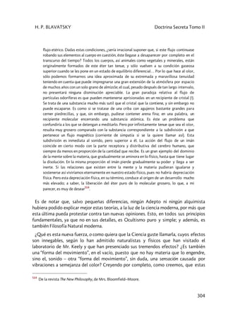 H. P. BLAVATSKY Doctrina Secreta Tomo II
304
flujo etérico. Dadas estas condiciones, ¿sería irracional suponer que, si este flujo continuase
robando sus elementos al cuerpo en cuestión, éste llegase a desaparecer por completo en el
transcurso del tiempo? Todos los cuerpos, así animales como vegetales y minerales, están
originalmente formados de este éter tan tenue, y sólo vuelven a su condición gaseosa
superior cuando se les pone en un estado de equilibrio diferencial… Por lo que hace al olor,
sólo podemos formarnos una idea aproximada de su extremada y maravillosa tenuidad
teniendo en cuenta que puede impregnarse una gran extensión de la atmósfera por espacio
de muchos años con un solo grano de almizcle; el cual, pesado después de tan largo intervalo,
no presentará ninguna disminución apreciable. La gran paradoja relativa al flujo de
partículas odoríferas es que pueden mantenerse aprisionadas en un recipiente de cristal (!).
Se trata de una substancia mucho más sutil que el cristal que la contiene, y sin embargo no
puede escaparse. Es como si se tratase de una criba con agujeros bastante grandes para
cerner piedrecillas, y que, sin embargo, pudiese contener arena fina; en una palabra, un
recipiente molecular encerrando una substancia atómica. Es éste un problema que
confundiría a los que se detengan a meditarlo. Pero por infinitamente tenue que sea el olor,
resulta muy grosero comparado con la substancia correspondiente a la subdivisión a que
pertenece un flujo magnético (corriente de simpatía si se la quiere llamar así). Esta
subdivisión es inmediata al sonido, pero superior a él. La acción del flujo de un imán
coincide en cierto modo con la parte receptora y distributiva del cerebro humano, que
siempre da menos en proporción de la cantidad que recibe. Es un gran ejemplo del dominio
de la mente sobre la materia, que gradualmente se aminora en lo físico, hasta que tiene lugar
la disolución. En la misma proporción el imán pierde gradualmente su poder y llega a ser
inerte. Si las relaciones que existen entre la mente y la materia pudieran igualarse y
sostenerse así viviríamos eternamente en nuestro estado físico, pues no habría depreciación
física. Pero esta depreciación física, en su término, conduce al origen de un desarrollo mucho
más elevado; a saber, la liberación del éter puro de lo molecular grosero, lo que, a mi
parecer, es muy de desear514
.
Es de notar que, salvo pequeñas diferencias, ningún Adepto ni ningún alquimista
hubiera podido explicar mejor estas teorías, a la luz de la ciencia moderna, por más que
esta última pueda protestar contra tan nuevas opiniones. Esto, en todos sus principios
fundamentales, ya que no en sus detalles, es Ocultismo puro y simple; y además, es
también Filosofía Natural moderna.
¿Qué es esta nueva fuerza, o como quiera que la Ciencia guste llamarla, cuyos efectos
son innegables, según lo han admitido naturalistas y físicos que han visitado el
laboratorio de Mr. Keely y que han presenciado sus tremendos efectos? ¿Es también
una “forma del movimiento”, en el vacío, puesto que no hay materia que lo engendre,
sino el, sonido – otra “forma del movimiento”, sin duda, una sensación causada por
vibraciones a semejanza del color? Creyendo por completo, como creemos, que estas
514
De la revista The New Philosophy, de Mrs. Bloomfield–Moore.
 