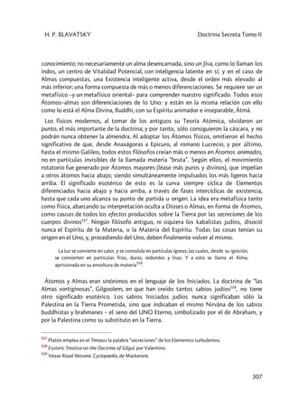 H. P. BLAVATSKY Doctrina Secreta Tomo II
307
conocimiento; no necesariamente un alma desencarnada, sino un Jîva, como lo llaman los
indos, un centro de Vitalidad Potencial, con inteligencia latente en sí; y en el caso de
Almas compuestas, una Existencia inteligente activa, desde el orden más elevado al
más inferior; una forma compuesta de más o menos diferenciaciones. Se requiere ser un
metafísico –y un metafísico oriental– para comprender nuestro significado. Todos esos
Átomos–almas son diferenciaciones de lo Uno: y están en la misma relación con ello
como lo está el Alma Divina, Buddhi, con su Espíritu animador e inseparable, Âtmâ.
Los físicos modernos, al tomar de los antiguos su Teoría Atómica, olvidaron un
punto, el más importante de la doctrina; y por tanto, sólo consiguieron la cáscara, y no
podrán nunca obtener la almendra. Al adoptar los Átomos físicos, omitieron el hecho
significativo de que, desde Anaxágoras a Epicuro, al romano Lucrecio, y por último,
hasta el mismo Galileo, todos estos filósofos creían más o menos en Átomos animados,
no en partículas invisibles de la llamada materia “bruta”. Según ellos, el movimiento
rotatorio fue generado por Átomos mayores (léase más puros y divinos), que impelían
a otros átomos hacia abajo; siendo simultáneamente impulsados los más ligeros hacia
arriba. El significado esotérico de esto es la curva siempre cíclica de Elementos
diferenciados hacia abajo y hacia arriba, a través de fases intercíclicas de existencia,
hasta que cada uno alcanza su punto de partida u origen. La idea era metafísica tanto
como física, abarcando su interpretación oculta a Dioses o Almas, en forma de Átomos,
como causas de todos los efectos producidos sobre la Tierra por las secreciones de los
cuerpos divinos517
. Ningún filósofo antiguo, ni siquiera los kabalistas judíos, disoció
nunca el Espíritu de la Materia, o la Materia del Espíritu. Todas las cosas tenían su
origen en el Uno, y, procediendo del Uno, deben finalmente volver al mismo.
La luz se convierte en calor, y se consolida en partículas ígneas; las cuales, desde su ignición,
se convierten en partículas frías, duras, redondas y lisas. Y a esto se llama el Alma,
aprisionada en su envoltura de materia
518
.
Átomos y Almas eran sinónimos en el lenguaje de los Iniciados. La doctrina de “las
Almas vortiginosas”, Gilgoolem, en que han creído tantos sabios judíos519
, no tiene
otro significado esotérico. Los sabios Iniciados judíos nunca significaban sólo la
Palestina en la Tierra Prometida, sino que indicaban el mismo Nirvâna de los sabios
buddhistas y brahmanes – el seno del UNO Eterno, simbolizado por el de Abraham, y
por la Palestina como su substituto en la Tierra.
517
Platón emplea en el Timœus la palabra “secreciones” de los Elementos turbulentos.
518
Esoteric Treatise on the Doctrine of Gilgul, por Valentino.
519
Véase Royal Masonic Cyclopædia, de Mackenzie.
 