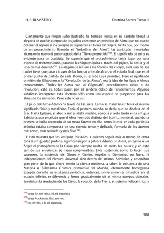 H. P. BLAVATSKY Doctrina Secreta Tomo II
308
Ciertamente que ningún judío ilustrado ha tomado nunca en su sentido literal la
alegoría de que los cuerpos de los judíos contienen un principio de Alma que no puede
obtener el reposo si los cuerpos se depositan en tierra extranjera, hasta que, por medio
de un procedimiento llamado el “torbellino del Alma”, las partículas inmortales
alcanzan de nuevo el suelo sagrado de la “Tierra prometida”520
. El significado de esto es
evidente para un ocultista. Se suponía que el procedimiento tenía lugar por una
especie de metempsicosis, pasando la chispa psíquica a través del pájaro, la bestia y el
insecto más diminuto521
. La alegoría se refiere a los Átomos del cuerpo, cada uno de los
cuales tiene que pasar a través de las formas antes de alcanzar el estado final, que es el
primer punto de partida de cada átomo, su estado Laya primitivo. Pero el significado
primitivo de Gilgoolem, o la “Revolución de las Almas”, era la idea de los Egos o Almas
reencarnantes. “Todas las Almas van al Gilgoolah”, procedimiento cíclico o de
revolución; esto es, todas pasan por el sendero cíclico de renacimientos. Algunos
kabalistas interpretan esta doctrina sólo como una especie de purgatorio para las
almas de los malvados. Pero esto no es así.
El paso del Alma–Átomo “a través de las siete Cámaras Planetarias” tenía el mismo
significado físico y metafísico. Tenía el primero cuando se decía que se disolvía en el
Éter. Hasta Epicuro, el ateo y materialista modelo, conocía y creta tanto en la antigua
Sabiduría, que enseñaba que el Alma –en todo distinta del Espíritu inmortal, cuando la
primera se halla encerrada de un modo latente en ella, como lo está en cada partícula
atómica estaba compuesta de una esencia tenue y delicada, formada de los átomos
más tersos, más redondos y más finos 522
.
Y esto muestra que los antiguos Iniciados, a quienes seguía más o menos de cerca
toda la antigüedad profana, significaban por la palabra Átomo un Alma, un Genio o un
Ángel, el primogénito de la Causa por siempre oculta de todas las causas; y en este
sentido sus enseñanzas se hacen comprensibles. Ellos sostenían, como lo hacen sus
sucesores, la existencia de Dioses y Genios, Ángeles o Demonios, no fuera, ni
independientes del Plenum Universal, sino dentro del mismo. Admitían y enseñaban
gran parte de lo que ahora enseña la ciencia moderna, a saber: la existencia de una
Materia o Substancia Cósmica primordial del Mundo, eternamente homogénea
excepto durante su existencia periódica; entonces, universalmente difundida en el
espacio infinito, se diferencia y forma gradualmente de sí misma cuerpos siderales.
Enseñaban la revolución de los Cielos, la rotación de la Tierra, el sistema heliocéntrico y
520
Véase Isis sin Velo, t. III, ed. española.
521
Véase Mackenzie. Ibíd.; sub voc.
522
Isis sin Velo, t. II, ed. española.
 